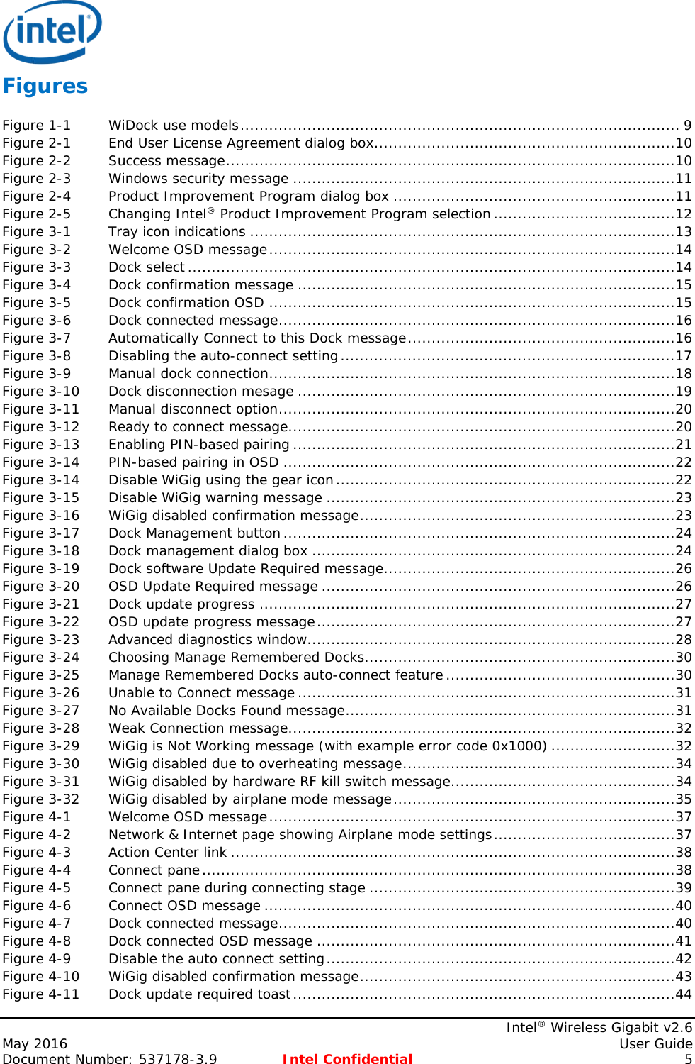     Intel® Wireless Gigabit v2.6 May 2016    User Guide Document Number: 537178-3.9 Intel Confidential  5 Figures Figure 1-1 WiDock use models ............................................................................................ 9 Figure 2-1 End User License Agreement dialog box ...............................................................10 Figure 2-2 Success message ..............................................................................................10 Figure 2-3 Windows security message ................................................................................11 Figure 2-4 Product Improvement Program dialog box ...........................................................11 Figure 2-5 Changing Intel® Product Improvement Program selection ......................................12 Figure 3-1 Tray icon indications .........................................................................................13 Figure 3-2 Welcome OSD message .....................................................................................14 Figure 3-3 Dock select ......................................................................................................14 Figure 3-4 Dock confirmation message ...............................................................................15 Figure 3-5 Dock confirmation OSD .....................................................................................15 Figure 3-6 Dock connected message ...................................................................................16 Figure 3-7 Automatically Connect to this Dock message ........................................................16 Figure 3-8 Disabling the auto-connect setting ......................................................................17 Figure 3-9 Manual dock connection .....................................................................................18 Figure 3-10 Dock disconnection mesage ...............................................................................19 Figure 3-11 Manual disconnect option ...................................................................................20 Figure 3-12 Ready to connect message .................................................................................20 Figure 3-13 Enabling PIN-based pairing ................................................................................21 Figure 3-14 PIN-based pairing in OSD ..................................................................................22 Figure 3-14 Disable WiGig using the gear icon .......................................................................22 Figure 3-15 Disable WiGig warning message .........................................................................23 Figure 3-16 WiGig disabled confirmation message ..................................................................23 Figure 3-17 Dock Management button ..................................................................................24 Figure 3-18 Dock management dialog box ............................................................................24 Figure 3-19 Dock software Update Required message .............................................................26 Figure 3-20 OSD Update Required message ..........................................................................26 Figure 3-21 Dock update progress .......................................................................................27 Figure 3-22 OSD update progress message ...........................................................................27 Figure 3-23 Advanced diagnostics window .............................................................................28 Figure 3-24 Choosing Manage Remembered Docks .................................................................30 Figure 3-25 Manage Remembered Docks auto-connect feature ................................................30 Figure 3-26 Unable to Connect message ...............................................................................31 Figure 3-27 No Available Docks Found message .....................................................................31 Figure 3-28 Weak Connection message .................................................................................32 Figure 3-29 WiGig is Not Working message (with example error code 0x1000) ..........................32 Figure 3-30 WiGig disabled due to overheating message .........................................................34 Figure 3-31 WiGig disabled by hardware RF kill switch message ...............................................34 Figure 3-32 WiGig disabled by airplane mode message ...........................................................35 Figure 4-1 Welcome OSD message .....................................................................................37 Figure 4-2 Network &amp; Internet page showing Airplane mode settings ......................................37 Figure 4-3 Action Center link .............................................................................................38 Figure 4-4 Connect pane ...................................................................................................38 Figure 4-5 Connect pane during connecting stage ................................................................39 Figure 4-6 Connect OSD message ......................................................................................40 Figure 4-7 Dock connected message ...................................................................................40 Figure 4-8 Dock connected OSD message ...........................................................................41 Figure 4-9 Disable the auto connect setting .........................................................................42 Figure 4-10 WiGig disabled confirmation message ..................................................................43 Figure 4-11 Dock update required toast ................................................................................44 