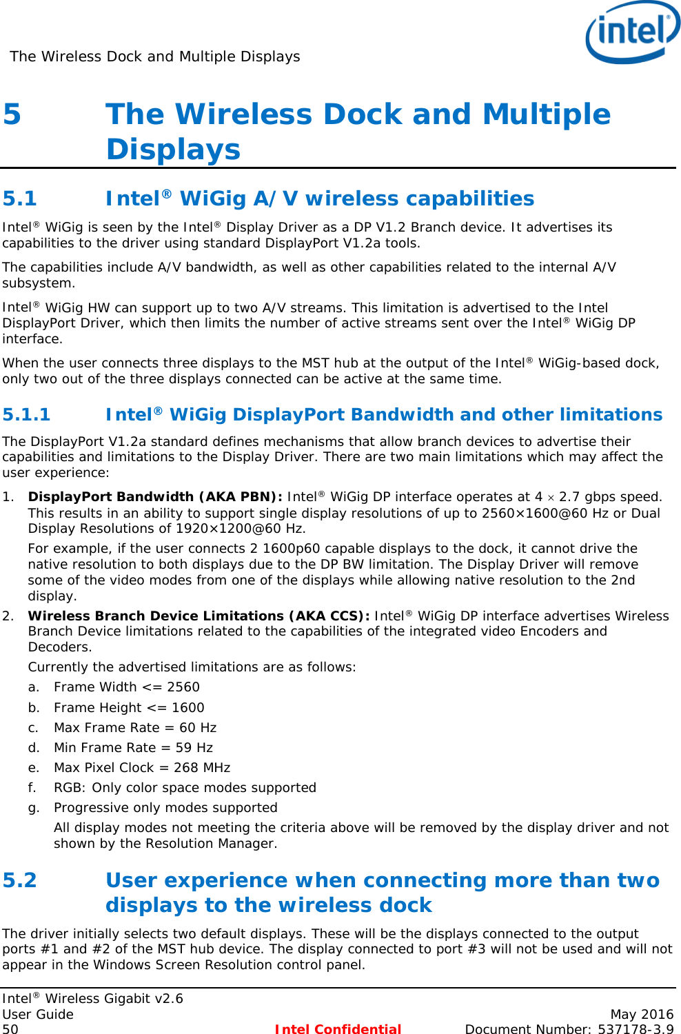 The Wireless Dock and Multiple Displays    Intel® Wireless Gigabit v2.6 User Guide    May 2016 50 Intel Confidential Document Number: 537178-3.9 5   The Wireless Dock and Multiple Displays 5.1 Intel® WiGig A/V wireless capabilities Intel® WiGig is seen by the Intel® Display Driver as a DP V1.2 Branch device. It advertises its capabilities to the driver using standard DisplayPort V1.2a tools. The capabilities include A/V bandwidth, as well as other capabilities related to the internal A/V subsystem. Intel® WiGig HW can support up to two A/V streams. This limitation is advertised to the Intel DisplayPort Driver, which then limits the number of active streams sent over the Intel® WiGig DP interface. When the user connects three displays to the MST hub at the output of the Intel® WiGig-based dock, only two out of the three displays connected can be active at the same time. 5.1.1 Intel® WiGig DisplayPort Bandwidth and other limitations  The DisplayPort V1.2a standard defines mechanisms that allow branch devices to advertise their capabilities and limitations to the Display Driver. There are two main limitations which may affect the user experience: 1. DisplayPort Bandwidth (AKA PBN): Intel® WiGig DP interface operates at 4 × 2.7 gbps speed. This results in an ability to support single display resolutions of up to 2560×1600@60 Hz or Dual Display Resolutions of 1920×1200@60 Hz. For example, if the user connects 2 1600p60 capable displays to the dock, it cannot drive the native resolution to both displays due to the DP BW limitation. The Display Driver will remove some of the video modes from one of the displays while allowing native resolution to the 2nd display. 2. Wireless Branch Device Limitations (AKA CCS): Intel® WiGig DP interface advertises Wireless Branch Device limitations related to the capabilities of the integrated video Encoders and Decoders. Currently the advertised limitations are as follows: a. Frame Width &lt;= 2560 b. Frame Height &lt;= 1600 c. Max Frame Rate = 60 Hz d. Min Frame Rate = 59 Hz e. Max Pixel Clock = 268 MHz f. RGB: Only color space modes supported g. Progressive only modes supported All display modes not meeting the criteria above will be removed by the display driver and not shown by the Resolution Manager. 5.2 User experience when connecting more than two displays to the wireless dock The driver initially selects two default displays. These will be the displays connected to the output ports #1 and #2 of the MST hub device. The display connected to port #3 will not be used and will not appear in the Windows Screen Resolution control panel. 