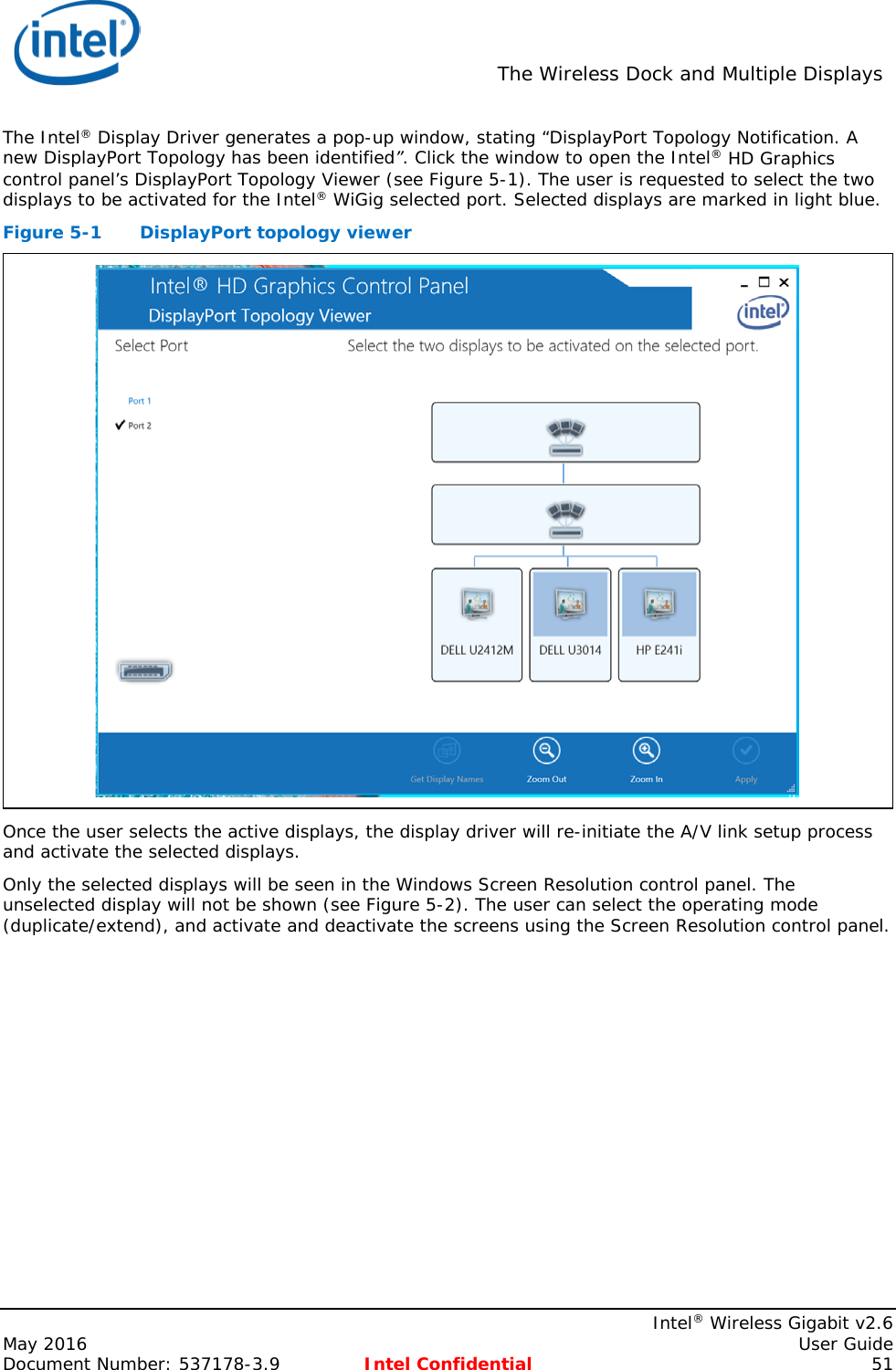  The Wireless Dock and Multiple Displays    Intel® Wireless Gigabit v2.6 May 2016    User Guide Document Number: 537178-3.9 Intel Confidential 51 The Intel® Display Driver generates a pop-up window, stating “DisplayPort Topology Notification. A new DisplayPort Topology has been identified”. Click the window to open the Intel® HD Graphics control panel’s DisplayPort Topology Viewer (see Figure 5-1). The user is requested to select the two displays to be activated for the Intel® WiGig selected port. Selected displays are marked in light blue. Figure 5-1  DisplayPort topology viewer  Once the user selects the active displays, the display driver will re-initiate the A/V link setup process and activate the selected displays. Only the selected displays will be seen in the Windows Screen Resolution control panel. The unselected display will not be shown (see Figure 5-2). The user can select the operating mode (duplicate/extend), and activate and deactivate the screens using the Screen Resolution control panel. 