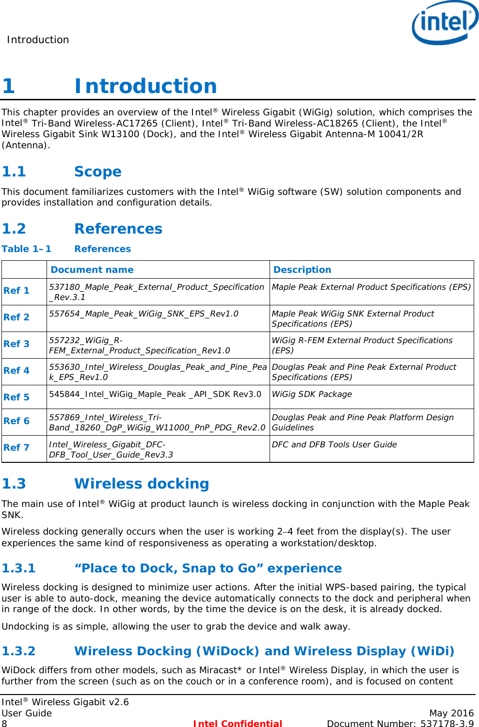 Introduction    Intel® Wireless Gigabit v2.6 User Guide    May 2016 8 Intel Confidential Document Number: 537178-3.9 1   Introduction This chapter provides an overview of the Intel® Wireless Gigabit (WiGig) solution, which comprises the Intel® Tri-Band Wireless-AC17265 (Client), Intel® Tri-Band Wireless-AC18265 (Client), the Intel® Wireless Gigabit Sink W13100 (Dock), and the Intel® Wireless Gigabit Antenna-M 10041/2R (Antenna). 1.1 Scope This document familiarizes customers with the Intel® WiGig software (SW) solution components and provides installation and configuration details. 1.2 References Table 1–1  References  Document name Description Ref 1  537180_Maple_Peak_External_Product_Specification_Rev.3.1 Maple Peak External Product Specifications (EPS) Ref 2  557654_Maple_Peak_WiGig_SNK_EPS_Rev1.0 Maple Peak WiGig SNK External Product Specifications (EPS) Ref 3 557232_WiGig_R-FEM_External_Product_Specification_Rev1.0 WiGig R-FEM External Product Specifications  (EPS) Ref 4 553630_Intel_Wireless_Douglas_Peak_and_Pine_Peak_EPS_Rev1.0 Douglas Peak and Pine Peak External Product Specifications (EPS) Ref 5 545844_Intel_WiGig_Maple_Peak _API_SDK Rev3.0 WiGig SDK Package Ref 6  557869_Intel_Wireless_Tri-Band_18260_DgP_WiGig_W11000_PnP_PDG_Rev2.0 Douglas Peak and Pine Peak Platform Design Guidelines Ref 7  Intel_Wireless_Gigabit_DFC-DFB_Tool_User_Guide_Rev3.3 DFC and DFB Tools User Guide 1.3 Wireless docking The main use of Intel® WiGig at product launch is wireless docking in conjunction with the Maple Peak SNK. Wireless docking generally occurs when the user is working 2–4 feet from the display(s). The user experiences the same kind of responsiveness as operating a workstation/desktop. 1.3.1 “Place to Dock, Snap to Go” experience Wireless docking is designed to minimize user actions. After the initial WPS-based pairing, the typical user is able to auto-dock, meaning the device automatically connects to the dock and peripheral when in range of the dock. In other words, by the time the device is on the desk, it is already docked. Undocking is as simple, allowing the user to grab the device and walk away. 1.3.2 Wireless Docking (WiDock) and Wireless Display (WiDi) WiDock differs from other models, such as Miracast* or Intel® Wireless Display, in which the user is further from the screen (such as on the couch or in a conference room), and is focused on content 