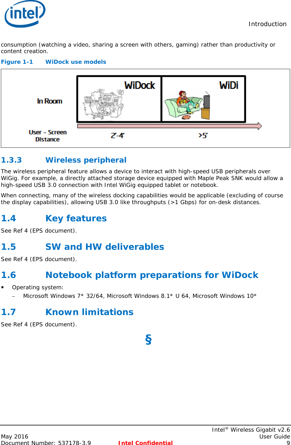  Introduction    Intel® Wireless Gigabit v2.6 May 2016    User Guide Document Number: 537178-3.9 Intel Confidential  9 consumption (watching a video, sharing a screen with others, gaming) rather than productivity or content creation. Figure 1-1  WiDock use models  1.3.3 Wireless peripheral The wireless peripheral feature allows a device to interact with high-speed USB peripherals over WiGig. For example, a directly attached storage device equipped with Maple Peak SNK would allow a high-speed USB 3.0 connection with Intel WiGig equipped tablet or notebook. When connecting, many of the wireless docking capabilities would be applicable (excluding of course the display capabilities), allowing USB 3.0 like throughputs (&gt;1 Gbps) for on-desk distances. 1.4 Key features See Ref 4 (EPS document). 1.5 SW and HW deliverables See Ref 4 (EPS document). 1.6 Notebook platform preparations for WiDock  Operating system: – Microsoft Windows 7* 32/64, Microsoft Windows 8.1* U 64, Microsoft Windows 10*  1.7 Known limitations See Ref 4 (EPS document). §  
