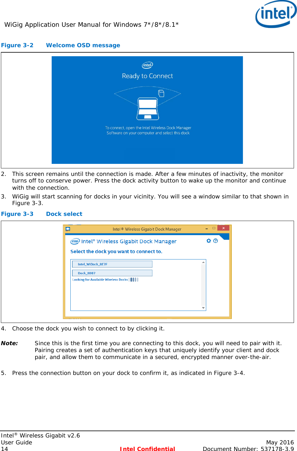 WiGig Application User Manual for Windows 7*/8*/8.1*    Intel® Wireless Gigabit v2.6 User Guide    May 2016 14 Intel Confidential Document Number: 537178-3.9 Figure 3-2  Welcome OSD message  2. This screen remains until the connection is made. After a few minutes of inactivity, the monitor turns off to conserve power. Press the dock activity button to wake up the monitor and continue with the connection. 3. WiGig will start scanning for docks in your vicinity. You will see a window similar to that shown in Figure 3-3. Figure 3-3  Dock select  4. Choose the dock you wish to connect to by clicking it. Note: Since this is the first time you are connecting to this dock, you will need to pair with it. Pairing creates a set of authentication keys that uniquely identify your client and dock pair, and allow them to communicate in a secured, encrypted manner over-the-air.  5. Press the connection button on your dock to confirm it, as indicated in Figure 3-4. 