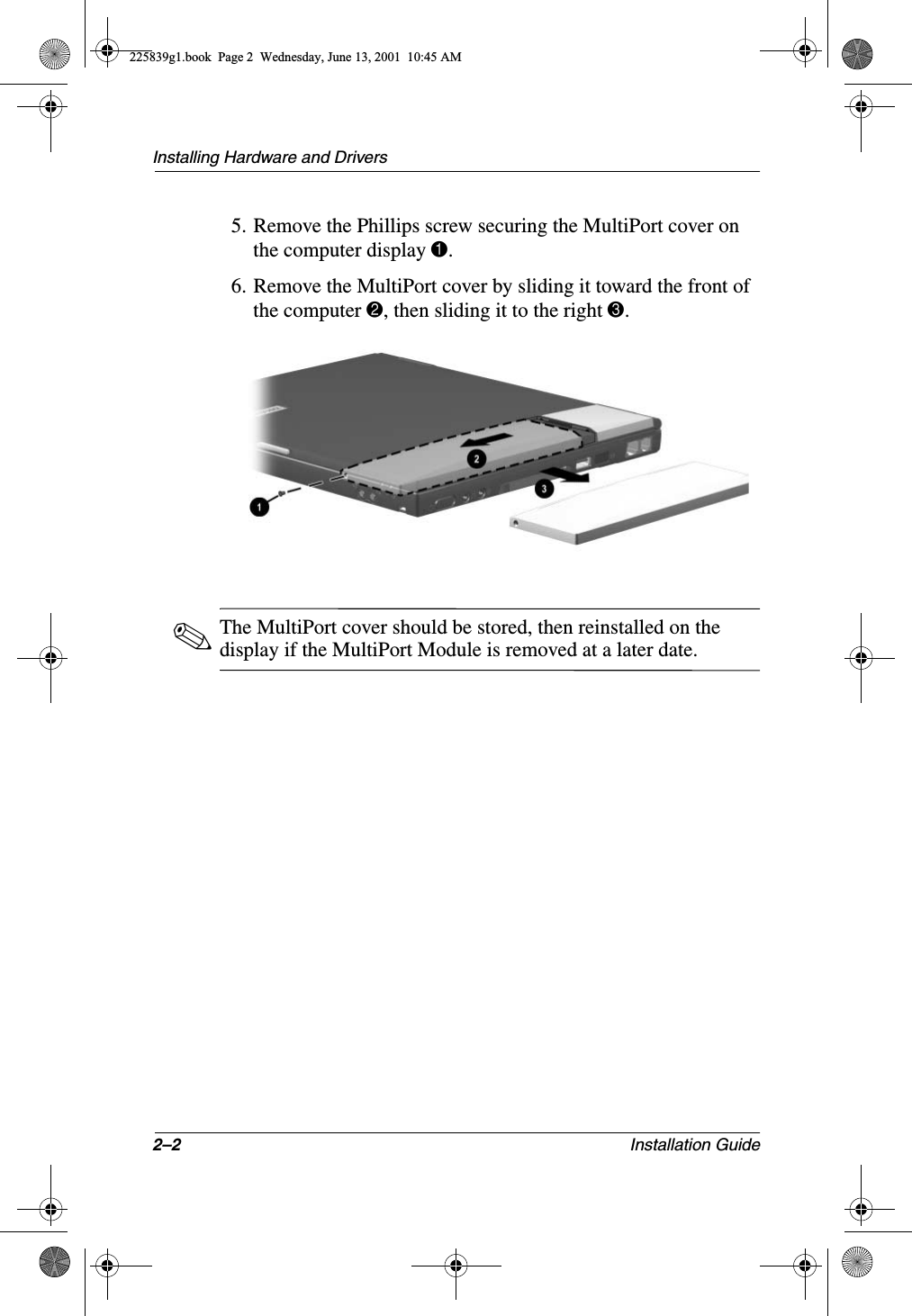 2–2 Installation GuideInstalling Hardware and Drivers5. Remove the Phillips screw securing the MultiPort cover on the computer display 1.6. Remove the MultiPort cover by sliding it toward the front of the computer 2, then sliding it to the right 3.✎The MultiPort cover should be stored, then reinstalled on the display if the MultiPort Module is removed at a later date.225839g1.book  Page 2  Wednesday, June 13, 2001  10:45 AM