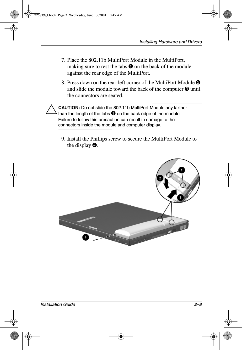 Installing Hardware and DriversInstallation Guide 2–37. Place the 802.11b MultiPort Module in the MultiPort, making sure to rest the tabs 1 on the back of the module against the rear edge of the MultiPort.8. Press down on the rear-left corner of the MultiPort Module 2 and slide the module toward the back of the computer 3 until the connectors are seated.ÄCAUTION: Do not slide the 802.11b MultiPort Module any farther than the length of the tabs 1 on the back edge of the module. Failure to follow this precaution can result in damage to the connectors inside the module and computer display.9. Install the Phillips screw to secure the MultiPort Module to the display 4.225839g1.book  Page 3  Wednesday, June 13, 2001  10:45 AM