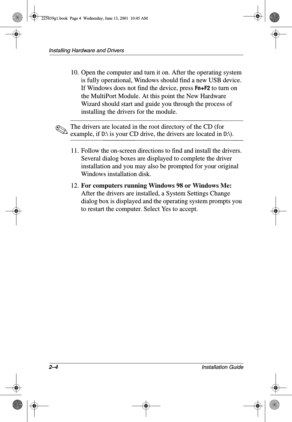 2–4 Installation GuideInstalling Hardware and Drivers10. Open the computer and turn it on. After the operating system is fully operational, Windows should find a new USB device. If Windows does not find the device, press Fn+F2 to turn on the MultiPort Module. At this point the New Hardware Wizard should start and guide you through the process of installing the drivers for the module.✎The drivers are located in the root directory of the CD (for example, if D:\ is your CD drive, the drivers are located in D:\).11. Follow the on-screen directions to find and install the drivers. Several dialog boxes are displayed to complete the driver installation and you may also be prompted for your original Windows installation disk.12. For computers running Windows 98 or Windows Me: After the drivers are installed, a System Settings Change dialog box is displayed and the operating system prompts you to restart the computer. Select Yes to accept.225839g1.book  Page 4  Wednesday, June 13, 2001  10:45 AM