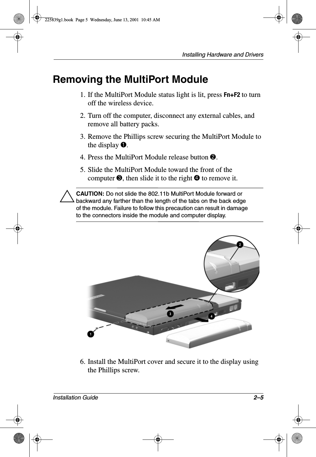 Installing Hardware and DriversInstallation Guide 2–5Removing the MultiPort Module1. If the MultiPort Module status light is lit, press Fn+F2 to turn off the wireless device.2. Turn off the computer, disconnect any external cables, and remove all battery packs.3. Remove the Phillips screw securing the MultiPort Module to the display 1.4. Press the MultiPort Module release button 2.5. Slide the MultiPort Module toward the front of the computer 3, then slide it to the right 4 to remove it.ÄCAUTION: Do not slide the 802.11b MultiPort Module forward or backward any farther than the length of the tabs on the back edge of the module. Failure to follow this precaution can result in damage to the connectors inside the module and computer display.6. Install the MultiPort cover and secure it to the display using the Phillips screw.225839g1.book  Page 5  Wednesday, June 13, 2001  10:45 AM