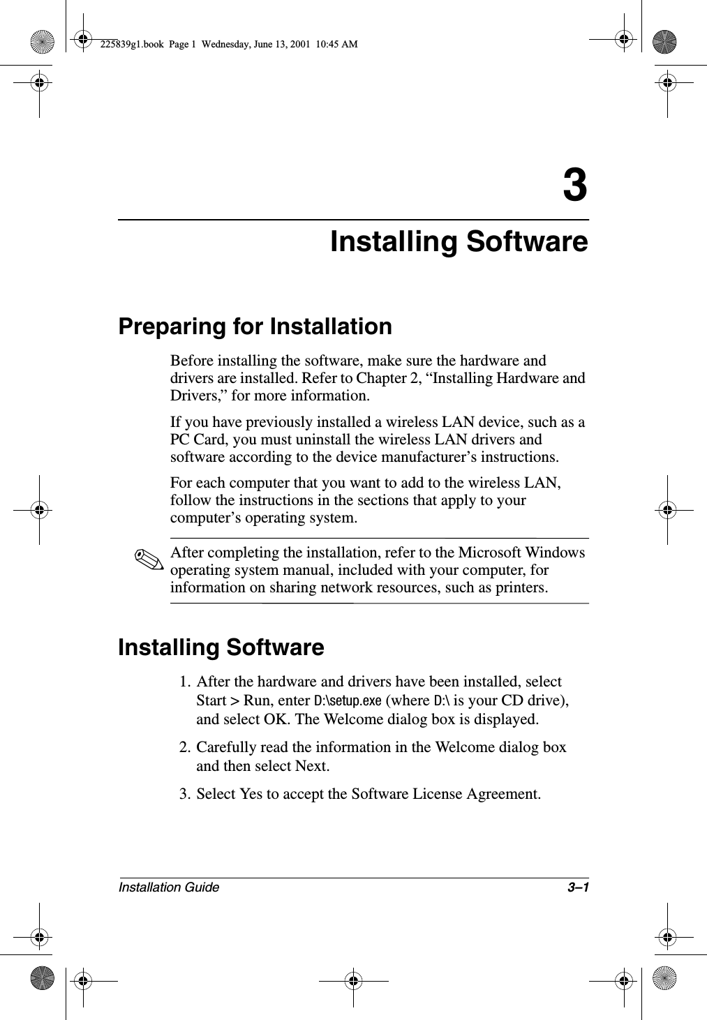 Installation Guide 3–13Installing SoftwarePreparing for InstallationBefore installing the software, make sure the hardware and drivers are installed. Refer to Chapter 2, “Installing Hardware and Drivers,” for more information.If you have previously installed a wireless LAN device, such as a PC Card, you must uninstall the wireless LAN drivers and software according to the device manufacturer’s instructions.For each computer that you want to add to the wireless LAN, follow the instructions in the sections that apply to your computer’s operating system.✎After completing the installation, refer to the Microsoft Windows operating system manual, included with your computer, for information on sharing network resources, such as printers.Installing Software1. After the hardware and drivers have been installed, select Start &gt; Run, enter D:\setup.exe (where D:\ is your CD drive), and select OK. The Welcome dialog box is displayed.2. Carefully read the information in the Welcome dialog box and then select Next.3. Select Yes to accept the Software License Agreement.225839g1.book  Page 1  Wednesday, June 13, 2001  10:45 AM