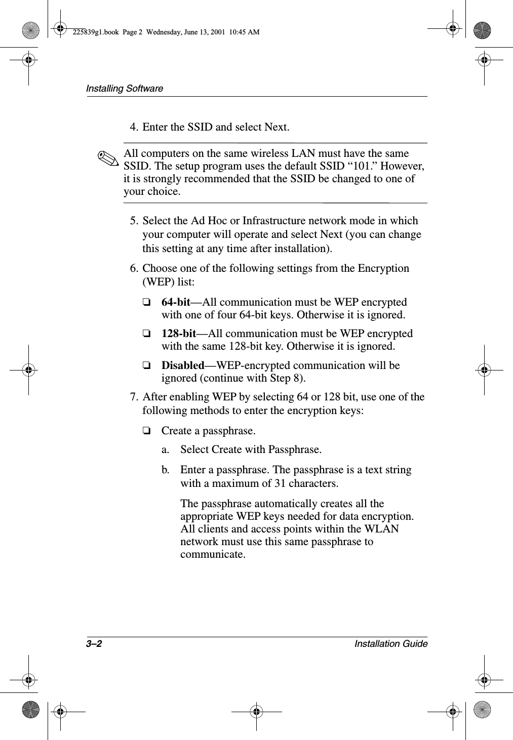 3–2 Installation GuideInstalling Software4. Enter the SSID and select Next.✎All computers on the same wireless LAN must have the same SSID. The setup program uses the default SSID “101.” However, it is strongly recommended that the SSID be changed to one of your choice.5. Select the Ad Hoc or Infrastructure network mode in which your computer will operate and select Next (you can change this setting at any time after installation).6. Choose one of the following settings from the Encryption (WEP) list:❏64-bit—All communication must be WEP encrypted with one of four 64-bit keys. Otherwise it is ignored.❏128-bit—All communication must be WEP encrypted with the same 128-bit key. Otherwise it is ignored.❏Disabled—WEP-encrypted communication will be ignored (continue with Step 8).7. After enabling WEP by selecting 64 or 128 bit, use one of the following methods to enter the encryption keys:❏Create a passphrase.a. Select Create with Passphrase.b. Enter a passphrase. The passphrase is a text string with a maximum of 31 characters.The passphrase automatically creates all the appropriate WEP keys needed for data encryption. All clients and access points within the WLAN network must use this same passphrase to communicate.225839g1.book  Page 2  Wednesday, June 13, 2001  10:45 AM