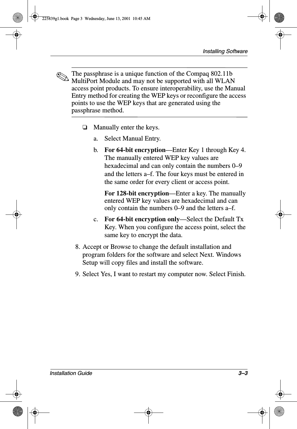 Installing SoftwareInstallation Guide 3–3✎The passphrase is a unique function of the Compaq 802.11b MultiPort Module and may not be supported with all WLAN access point products. To ensure interoperability, use the Manual Entry method for creating the WEP keys or reconfigure the access points to use the WEP keys that are generated using the passphrase method.❏Manually enter the keys.a. Select Manual Entry.b. For 64-bit encryption—Enter Key 1 through Key 4. The manually entered WEP key values are hexadecimal and can only contain the numbers 0–9 and the letters a–f. The four keys must be entered in the same order for every client or access point.For 128-bit encryption—Enter a key. The manually entered WEP key values are hexadecimal and can only contain the numbers 0–9 and the letters a–f.c. For 64-bit encryption only—Select the Default Tx Key. When you configure the access point, select the same key to encrypt the data.8. Accept or Browse to change the default installation and program folders for the software and select Next. Windows Setup will copy files and install the software.9. Select Yes, I want to restart my computer now. Select Finish.225839g1.book  Page 3  Wednesday, June 13, 2001  10:45 AM