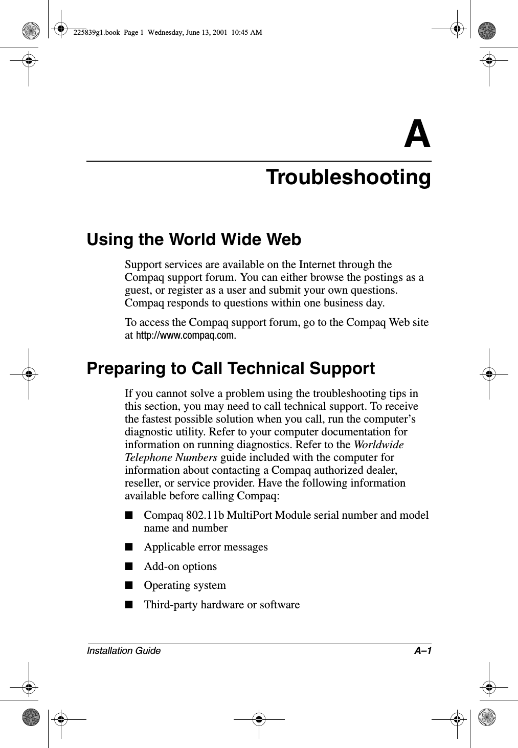 Installation Guide A–1ATroubleshootingUsing the World Wide WebSupport services are available on the Internet through the Compaq support forum. You can either browse the postings as a guest, or register as a user and submit your own questions. Compaq responds to questions within one business day.To access the Compaq support forum, go to the Compaq Web site at http://www.compaq.com.Preparing to Call Technical SupportIf you cannot solve a problem using the troubleshooting tips in this section, you may need to call technical support. To receive the fastest possible solution when you call, run the computer’s diagnostic utility. Refer to your computer documentation for information on running diagnostics. Refer to the World wide Telephone Numbers guide included with the computer for information about contacting a Compaq authorized dealer, reseller, or service provider. Have the following information available before calling Compaq:■Compaq 802.11b MultiPort Module serial number and model name and number■Applicable error messages■Add-on options■Operating system■Third-party hardware or software225839g1.book  Page 1  Wednesday, June 13, 2001  10:45 AM