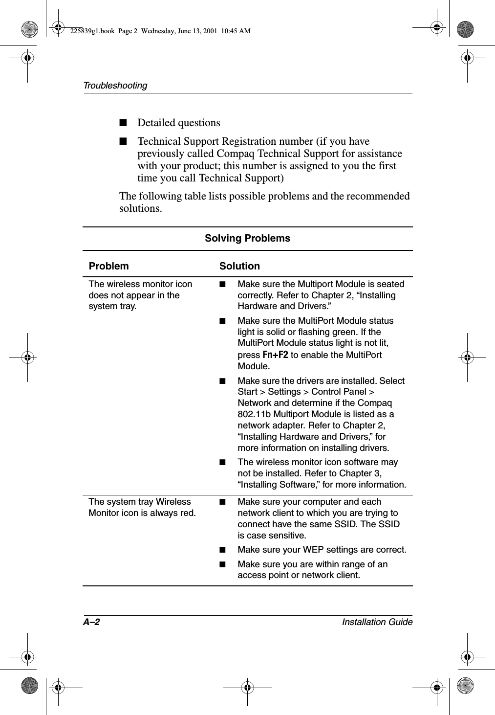 A–2 Installation GuideTroubleshooting■Detailed questions■Technical Support Registration number (if you have previously called Compaq Technical Support for assistance with your product; this number is assigned to you the first time you call Technical Support)The following table lists possible problems and the recommended solutions.Solving ProblemsProblem SolutionThe wireless monitor icon does not appear in the system tray.■Make sure the Multiport Module is seated correctly. Refer to Chapter 2, “Installing Hardware and Drivers.”■Make sure the MultiPort Module status light is solid or flashing green. If the MultiPort Module status light is not lit, press Fn+F2 to enable the MultiPort Module.■Make sure the drivers are installed. Select Start &gt; Settings &gt; Control Panel &gt; Network and determine if the Compaq 802.11b Multiport Module is listed as a network adapter. Refer to Chapter 2, “Installing Hardware and Drivers,” for more information on installing drivers.■The wireless monitor icon software may not be installed. Refer to Chapter 3, “Installing Software,” for more information.The system tray Wireless Monitor icon is always red.■Make sure your computer and each network client to which you are trying to connect have the same SSID. The SSID is case sensitive.■Make sure your WEP settings are correct.■Make sure you are within range of an access point or network client.225839g1.book  Page 2  Wednesday, June 13, 2001  10:45 AM