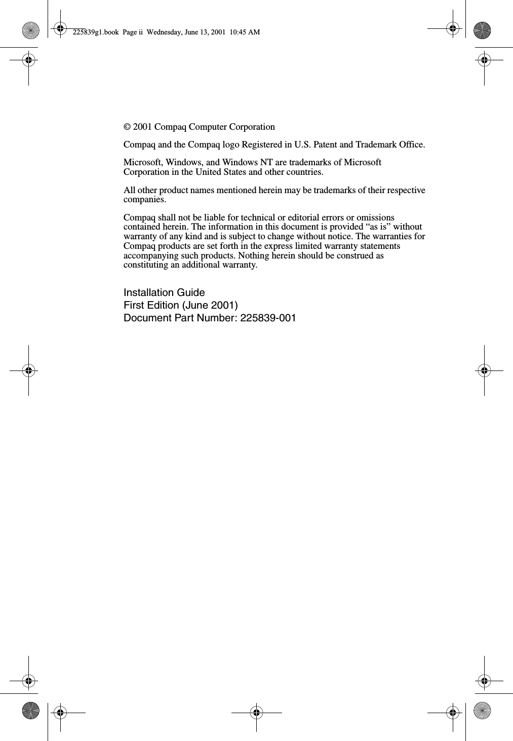 © 2001 Compaq Computer CorporationCompaq and the Compaq logo Registered in U.S. Patent and Trademark Office.Microsoft, Windows, and Windows NT are trademarks of Microsoft Corporation in the United States and other countries.All other product names mentioned herein may be trademarks of their respective companies.Compaq shall not be liable for technical or editorial errors or omissions contained herein. The information in this document is provided “as is” without warranty of any kind and is subject to change without notice. The warranties for Compaq products are set forth in the express limited warranty statements accompanying such products. Nothing herein should be construed as constituting an additional warranty.Installation GuideFirst Edition (June 2001)Document Part Number: 225839-001225839g1.book  Page ii  Wednesday, June 13, 2001  10:45 AM