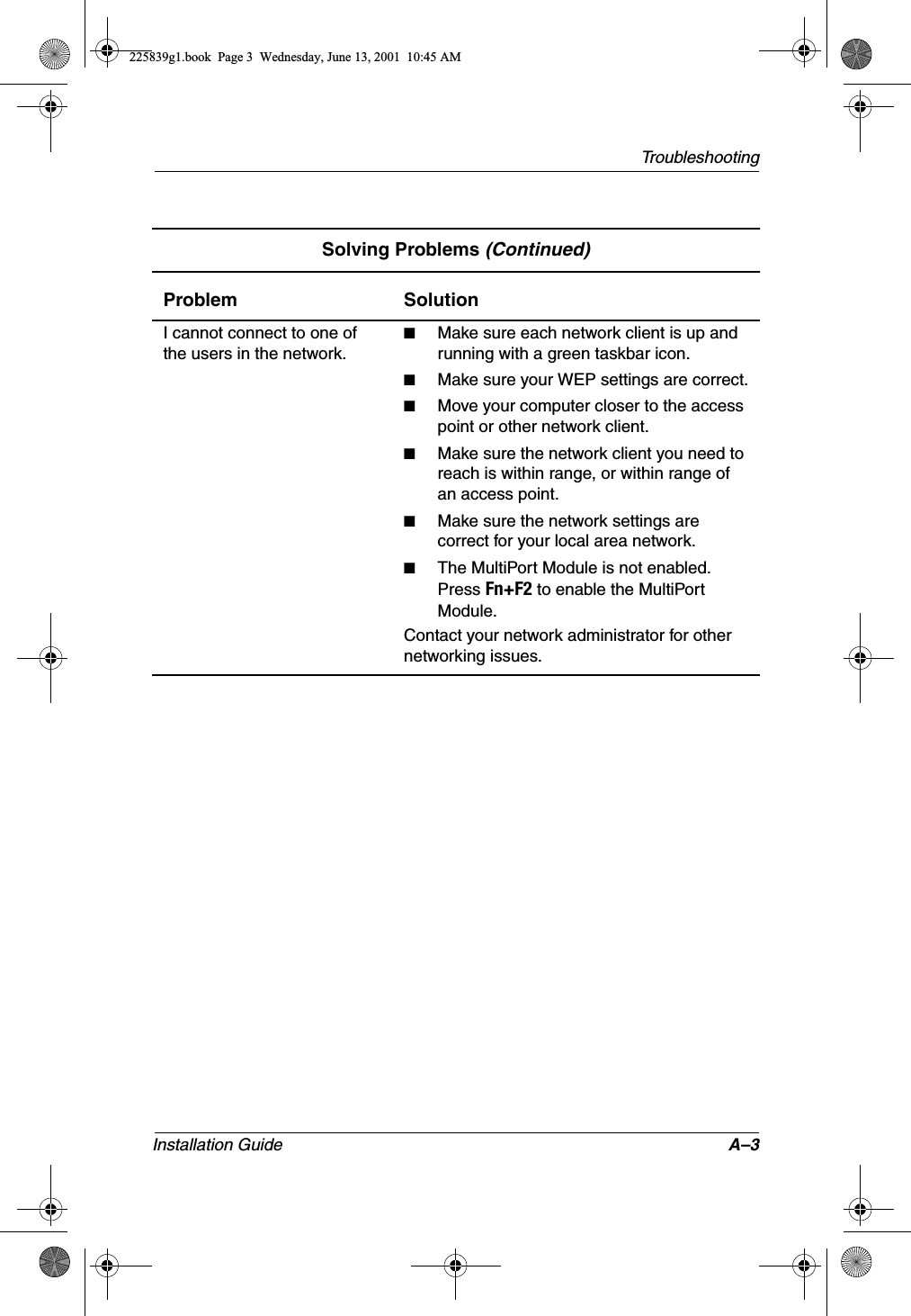 TroubleshootingInstallation Guide A–3I cannot connect to one of the users in the network.■Make sure each network client is up and running with a green taskbar icon.■Make sure your WEP settings are correct.■Move your computer closer to the access point or other network client.■Make sure the network client you need to reach is within range, or within range of an access point.■Make sure the network settings are correct for your local area network.■The MultiPort Module is not enabled. Press Fn+F2 to enable the MultiPort Module.Contact your network administrator for other networking issues.Solving Problems (Continued)Problem Solution225839g1.book  Page 3  Wednesday, June 13, 2001  10:45 AM