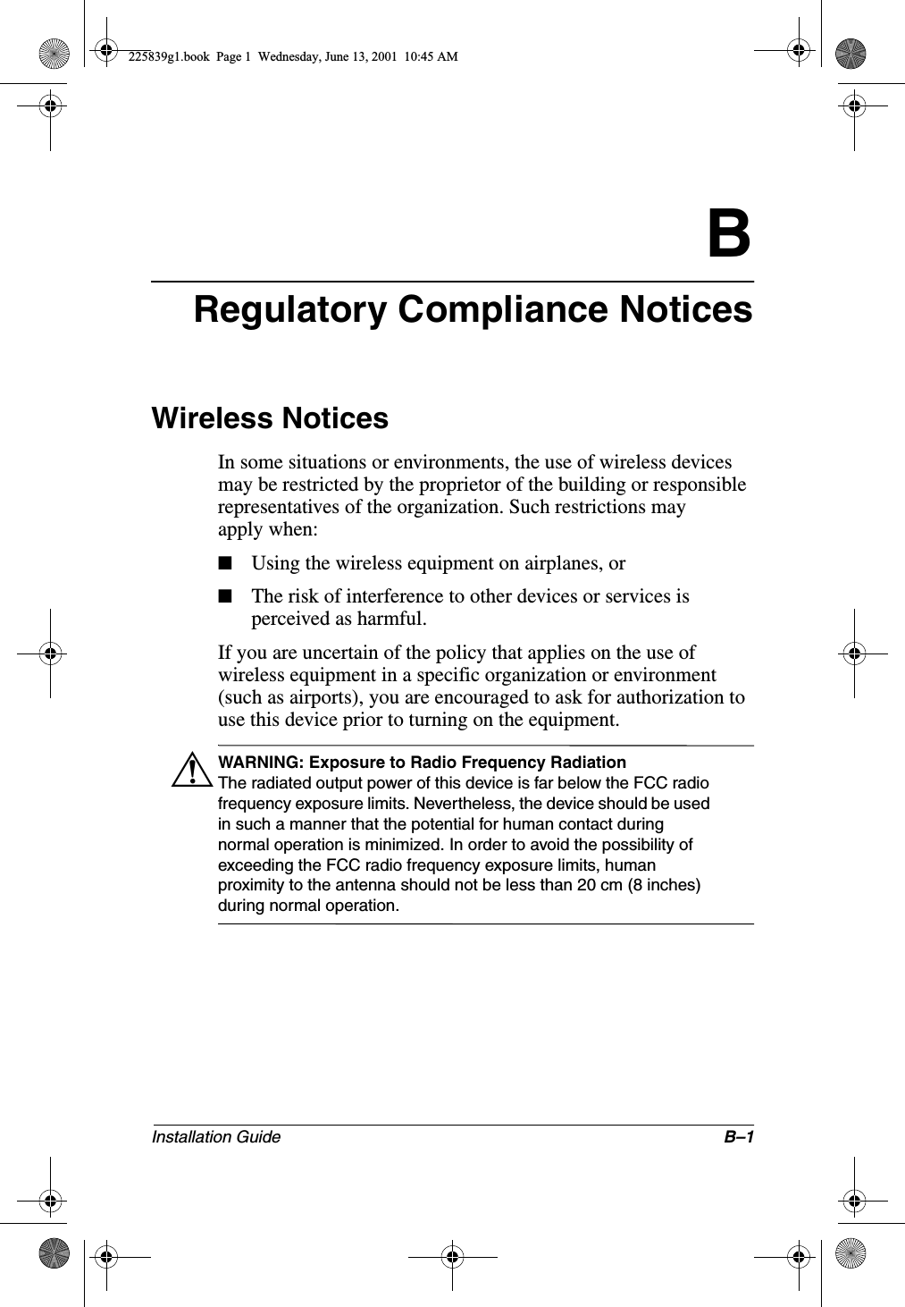 Installation Guide B–1BRegulatory Compliance NoticesWireless NoticesIn some situations or environments, the use of wireless devices may be restricted by the proprietor of the building or responsible representatives of the organization. Such restrictions may apply when:■Using the wireless equipment on airplanes, or■The risk of interference to other devices or services is perceived as harmful.If you are uncertain of the policy that applies on the use of wireless equipment in a specific organization or environment (such as airports), you are encouraged to ask for authorization to use this device prior to turning on the equipment.ÅWARNING: Exposure to Radio Frequency RadiationThe radiated output power of this device is far below the FCC radio frequency exposure limits. Nevertheless, the device should be used in such a manner that the potential for human contact during normal operation is minimized. In order to avoid the possibility of exceeding the FCC radio frequency exposure limits, human proximity to the antenna should not be less than 20 cm (8 inches) during normal operation.225839g1.book  Page 1  Wednesday, June 13, 2001  10:45 AM