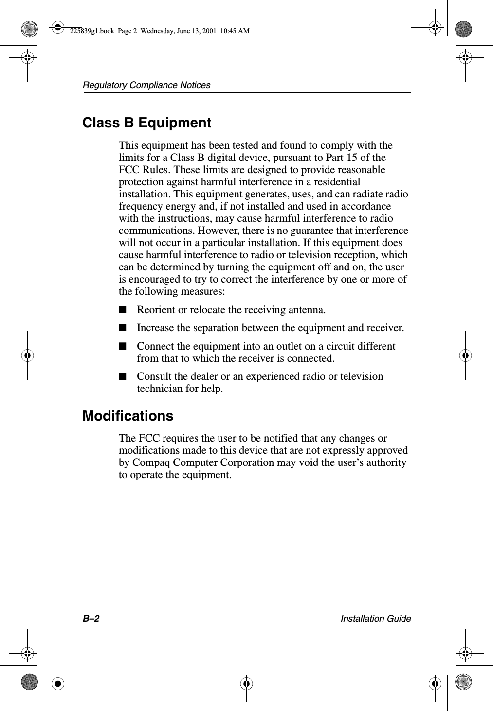 B–2 Installation GuideRegulatory Compliance NoticesClass B EquipmentThis equipment has been tested and found to comply with the limits for a Class B digital device, pursuant to Part 15 of the FCC Rules. These limits are designed to provide reasonable protection against harmful interference in a residential installation. This equipment generates, uses, and can radiate radio frequency energy and, if not installed and used in accordance with the instructions, may cause harmful interference to radio communications. However, there is no guarantee that interference will not occur in a particular installation. If this equipment does cause harmful interference to radio or television reception, which can be determined by turning the equipment off and on, the user is encouraged to try to correct the interference by one or more of the following measures:■Reorient or relocate the receiving antenna.■Increase the separation between the equipment and receiver.■Connect the equipment into an outlet on a circuit different from that to which the receiver is connected.■Consult the dealer or an experienced radio or television technician for help.ModificationsThe FCC requires the user to be notified that any changes or modifications made to this device that are not expressly approved by Compaq Computer Corporation may void the user’s authority to operate the equipment.225839g1.book  Page 2  Wednesday, June 13, 2001  10:45 AM