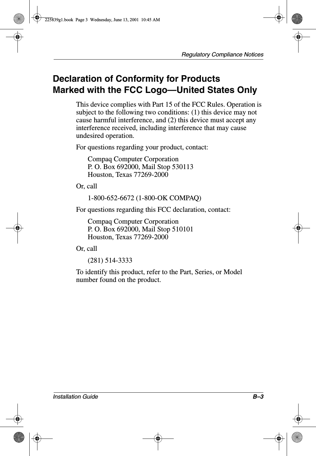 Regulatory Compliance NoticesInstallation Guide B–3Declaration of Conformity for ProductsMarked with the FCC Logo—United States OnlyThis device complies with Part 15 of the FCC Rules. Operation is subject to the following two conditions: (1) this device may not cause harmful interference, and (2) this device must accept any interference received, including interference that may cause undesired operation.For questions regarding your product, contact:Compaq Computer CorporationP. O. Box 692000, Mail Stop 530113Houston, Texas 77269-2000Or, call1-800-652-6672 (1-800-OK COMPAQ)For questions regarding this FCC declaration, contact:Compaq Computer CorporationP. O. Box 692000, Mail Stop 510101Houston, Texas 77269-2000Or, call(281) 514-3333To identify this product, refer to the Part, Series, or Model number found on the product.225839g1.book  Page 3  Wednesday, June 13, 2001  10:45 AM