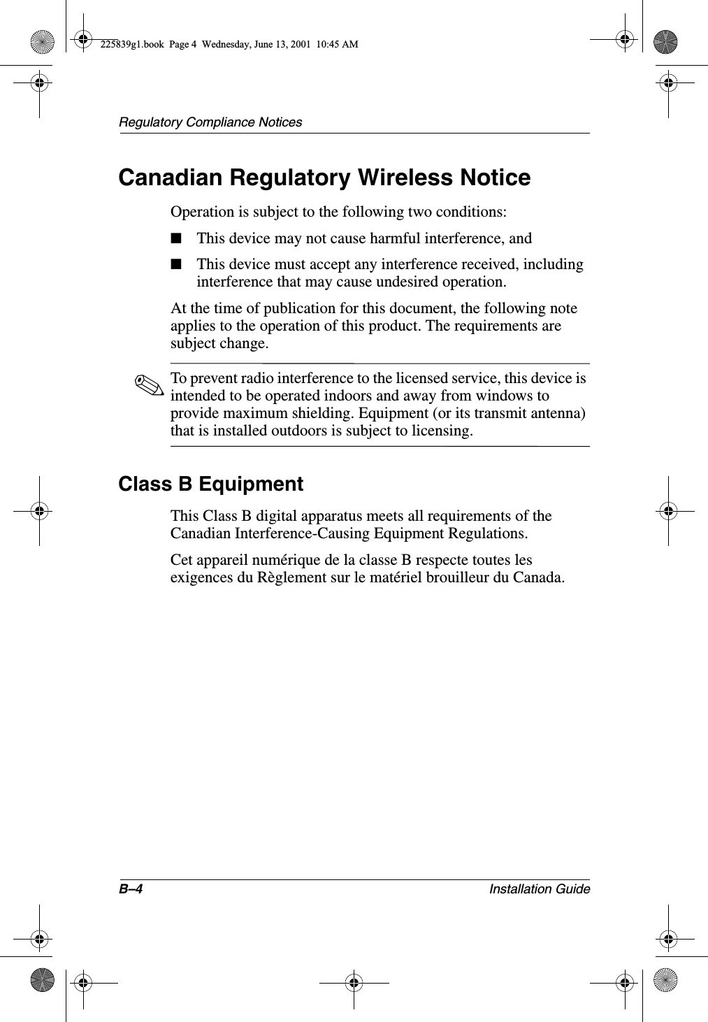 B–4 Installation GuideRegulatory Compliance NoticesCanadian Regulatory Wireless NoticeOperation is subject to the following two conditions:■This device may not cause harmful interference, and■This device must accept any interference received, including interference that may cause undesired operation.At the time of publication for this document, the following note applies to the operation of this product. The requirements are subject change.✎To prevent radio interference to the licensed service, this device is intended to be operated indoors and away from windows to provide maximum shielding. Equipment (or its transmit antenna) that is installed outdoors is subject to licensing.Class B EquipmentThis Class B digital apparatus meets all requirements of the Canadian Interference-Causing Equipment Regulations.Cet appareil numérique de la classe B respecte toutes les exigences du Règlement sur le matériel brouilleur du Canada.225839g1.book  Page 4  Wednesday, June 13, 2001  10:45 AM