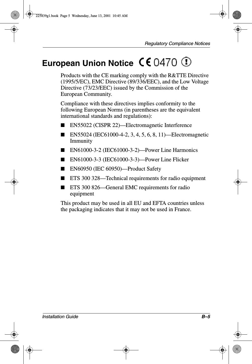 Regulatory Compliance NoticesInstallation Guide B–5European Union Notice Products with the CE marking comply with the R&amp;TTE Directive (1995/5/EC), EMC Directive (89/336/EEC), and the Low Voltage Directive (73/23/EEC) issued by the Commission of the European Community.Compliance with these directives implies conformity to the following European Norms (in parentheses are the equivalent international standards and regulations):■EN55022 (CISPR 22)—Electromagnetic Interference■EN55024 (IEC61000-4-2, 3, 4, 5, 6, 8, 11)—Electromagnetic Immunity■EN61000-3-2 (IEC61000-3-2)—Power Line Harmonics■EN61000-3-3 (IEC61000-3-3)—Power Line Flicker■EN60950 (IEC 60950)—Product Safety■ETS 300 328—Technical requirements for radio equipment■ETS 300 826—General EMC requirements for radio equipmentThis product may be used in all EU and EFTA countries unless the packaging indicates that it may not be used in France.225839g1.book  Page 5  Wednesday, June 13, 2001  10:45 AM