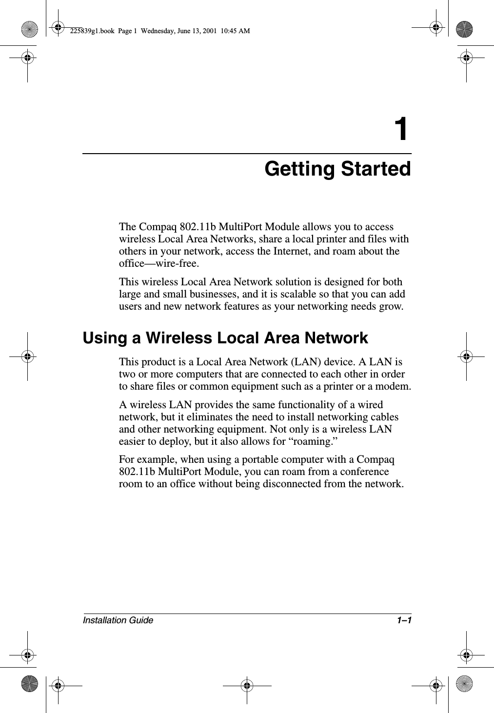 Installation Guide 1–11Getting StartedThe Compaq 802.11b MultiPort Module allows you to access wireless Local Area Networks, share a local printer and files with others in your network, access the Internet, and roam about the office—wire-free.This wireless Local Area Network solution is designed for both large and small businesses, and it is scalable so that you can add users and new network features as your networking needs grow.Using a Wireless Local Area NetworkThis product is a Local Area Network (LAN) device. A LAN is two or more computers that are connected to each other in order to share files or common equipment such as a printer or a modem.A wireless LAN provides the same functionality of a wired network, but it eliminates the need to install networking cables and other networking equipment. Not only is a wireless LAN easier to deploy, but it also allows for “roaming.”For example, when using a portable computer with a Compaq 802.11b MultiPort Module, you can roam from a conference room to an office without being disconnected from the network.225839g1.book  Page 1  Wednesday, June 13, 2001  10:45 AM