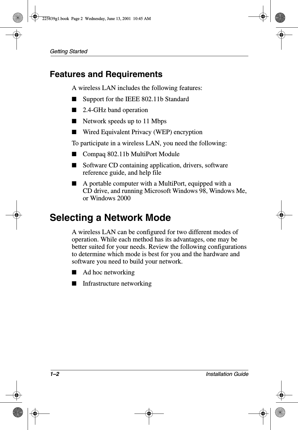 1–2 Installation GuideGetting StartedFeatures and RequirementsA wireless LAN includes the following features:■Support for the IEEE 802.11b Standard■2.4-GHz band operation■Network speeds up to 11 Mbps■Wired Equivalent Privacy (WEP) encryptionTo participate in a wireless LAN, you need the following:■Compaq 802.11b MultiPort Module■Software CD containing application, drivers, software reference guide, and help file■A portable computer with a MultiPort, equipped with a CD drive, and running Microsoft Windows 98, Windows Me, or Windows 2000Selecting a Network ModeA wireless LAN can be configured for two different modes of operation. While each method has its advantages, one may be better suited for your needs. Review the following configurations to determine which mode is best for you and the hardware and software you need to build your network.■Ad hoc networking■Infrastructure networking225839g1.book  Page 2  Wednesday, June 13, 2001  10:45 AM