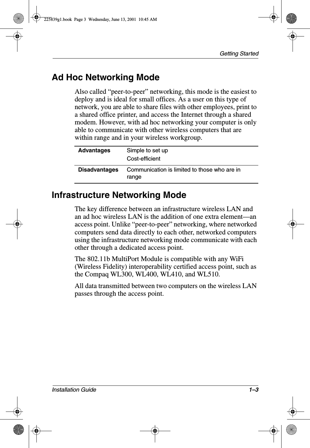 Getting StartedInstallation Guide 1–3Ad Hoc Networking ModeAlso called “peer-to-peer” networking, this mode is the easiest to deploy and is ideal for small offices. As a user on this type of network, you are able to share files with other employees, print to a shared office printer, and access the Internet through a shared modem. However, with ad hoc networking your computer is only able to communicate with other wireless computers that are within range and in your wireless workgroup.Infrastructure Networking ModeThe key difference between an infrastructure wireless LAN and an ad hoc wireless LAN is the addition of one extra element—an access point. Unlike “peer-to-peer” networking, where networked computers send data directly to each other, networked computers using the infrastructure networking mode communicate with each other through a dedicated access point.The 802.11b MultiPort Module is compatible with any WiFi (Wireless Fidelity) interoperability certified access point, such as the Compaq WL300, WL400, WL410, and WL510.All data transmitted between two computers on the wireless LAN passes through the access point.Advantages Simple to set upCost-efficientDisadvantages Communication is limited to those who are in range225839g1.book  Page 3  Wednesday, June 13, 2001  10:45 AM
