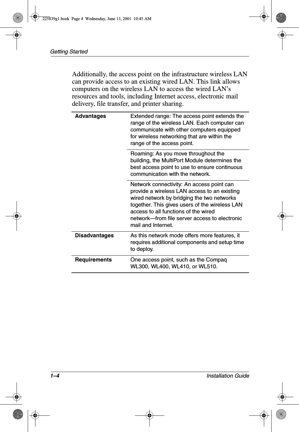 1–4 Installation GuideGetting StartedAdditionally, the access point on the infrastructure wireless LAN can provide access to an existing wired LAN. This link allows computers on the wireless LAN to access the wired LAN’s resources and tools, including Internet access, electronic mail delivery, file transfer, and printer sharing.Advantages Extended range: The access point extends the range of the wireless LAN. Each computer can communicate with other computers equipped for wireless networking that are within the range of the access point.Roaming: As you move throughout the building, the MultiPort Module determines the best access point to use to ensure continuous communication with the network.Network connectivity: An access point can provide a wireless LAN access to an existing wired network by bridging the two networks together. This gives users of the wireless LAN access to all functions of the wired network—from file server access to electronic mail and Internet.Disadvantages As this network mode offers more features, it requires additional components and setup time to deploy.Requirements One access point, such as the Compaq WL300, WL400, WL410, or WL510.225839g1.book  Page 4  Wednesday, June 13, 2001  10:45 AM