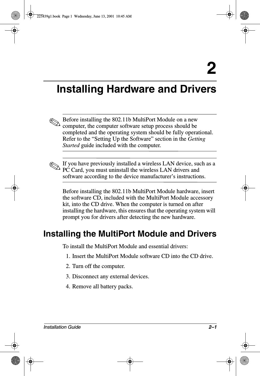 Installation Guide 2–12Installing Hardware and Drivers✎Before installing the 802.11b MultiPort Module on a new computer, the computer software setup process should be completed and the operating system should be fully operational. Refer to the “Setting Up the Software” section in the Getting Started guide included with the computer.✎If you have previously installed a wireless LAN device, such as a PC Card, you must uninstall the wireless LAN drivers and software according to the device manufacturer’s instructions.Before installing the 802.11b MultiPort Module hardware, insert the software CD, included with the MultiPort Module accessory kit, into the CD drive. When the computer is turned on after installing the hardware, this ensures that the operating system will prompt you for drivers after detecting the new hardware.Installing the MultiPort Module and DriversTo install the MultiPort Module and essential drivers:1. Insert the MultiPort Module software CD into the CD drive.2. Turn off the computer.3. Disconnect any external devices.4. Remove all battery packs.225839g1.book  Page 1  Wednesday, June 13, 2001  10:45 AM