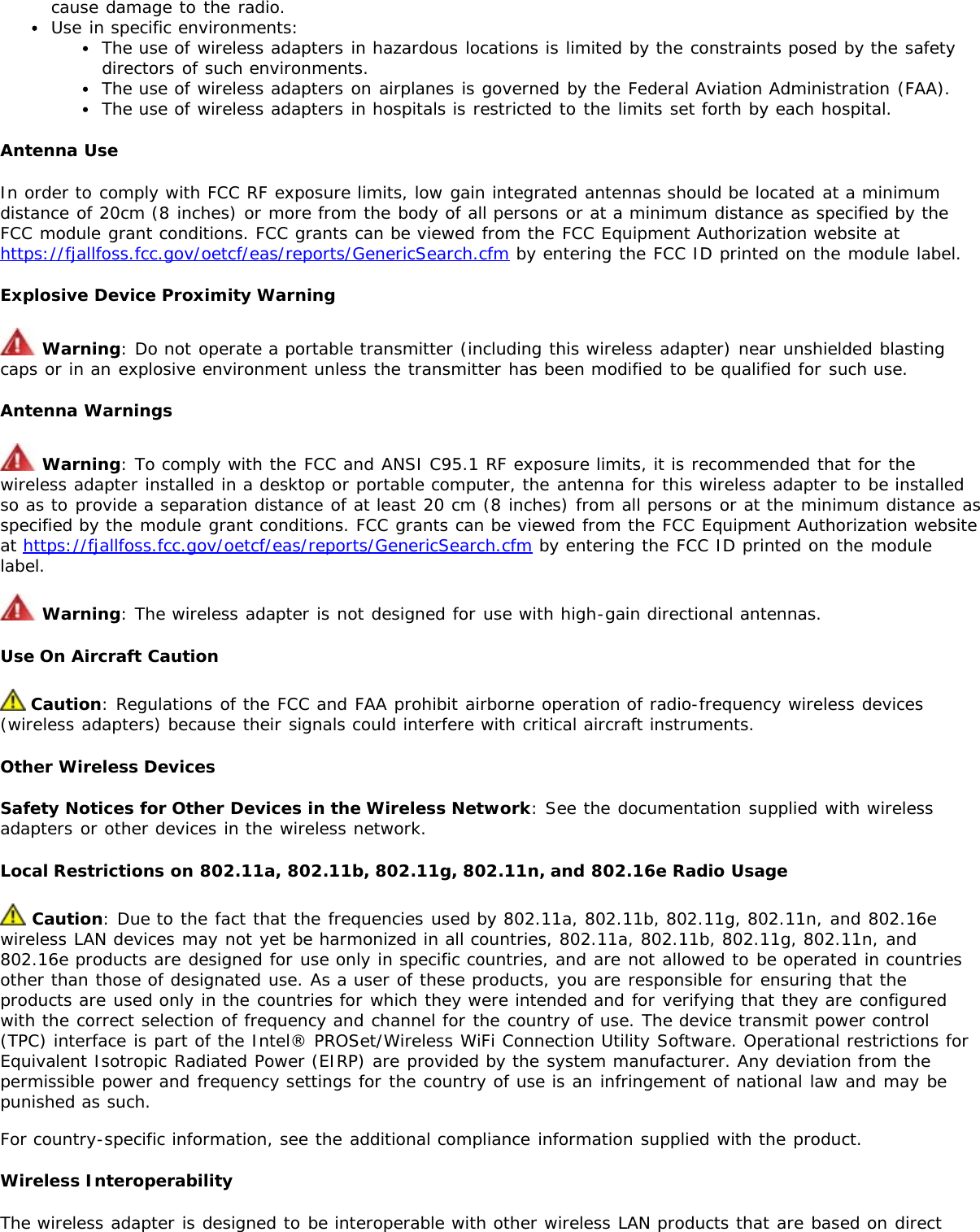 cause damage to the radio.Use in specific environments:The use of wireless adapters in hazardous locations is limited by the constraints posed by the safetydirectors of such environments.The use of wireless adapters on airplanes is governed by the Federal Aviation Administration (FAA).The use of wireless adapters in hospitals is restricted to the limits set forth by each hospital.Antenna UseIn order to comply with FCC RF exposure limits, low gain integrated antennas should be located at a minimumdistance of 20cm (8 inches) or more from the body of all persons or at a minimum distance as specified by theFCC module grant conditions. FCC grants can be viewed from the FCC Equipment Authorization website athttps://fjallfoss.fcc.gov/oetcf/eas/reports/GenericSearch.cfm by entering the FCC ID printed on the module label.Explosive Device Proximity Warning Warning: Do not operate a portable transmitter (including this wireless adapter) near unshielded blastingcaps or in an explosive environment unless the transmitter has been modified to be qualified for such use.Antenna Warnings Warning: To comply with the FCC and ANSI C95.1 RF exposure limits, it is recommended that for thewireless adapter installed in a desktop or portable computer, the antenna for this wireless adapter to be installedso as to provide a separation distance of at least 20 cm (8 inches) from all persons or at the minimum distance asspecified by the module grant conditions. FCC grants can be viewed from the FCC Equipment Authorization websiteat https://fjallfoss.fcc.gov/oetcf/eas/reports/GenericSearch.cfm by entering the FCC ID printed on the modulelabel. Warning: The wireless adapter is not designed for use with high-gain directional antennas.Use On Aircraft Caution Caution: Regulations of the FCC and FAA prohibit airborne operation of radio-frequency wireless devices(wireless adapters) because their signals could interfere with critical aircraft instruments.Other Wireless DevicesSafety Notices for Other Devices in the Wireless Network: See the documentation supplied with wirelessadapters or other devices in the wireless network.Local Restrictions on 802.11a, 802.11b, 802.11g, 802.11n, and 802.16e Radio Usage Caution: Due to the fact that the frequencies used by 802.11a, 802.11b, 802.11g, 802.11n, and 802.16ewireless LAN devices may not yet be harmonized in all countries, 802.11a, 802.11b, 802.11g, 802.11n, and802.16e products are designed for use only in specific countries, and are not allowed to be operated in countriesother than those of designated use. As a user of these products, you are responsible for ensuring that theproducts are used only in the countries for which they were intended and for verifying that they are configuredwith the correct selection of frequency and channel for the country of use. The device transmit power control(TPC) interface is part of the Intel® PROSet/Wireless WiFi Connection Utility Software. Operational restrictions forEquivalent Isotropic Radiated Power (EIRP) are provided by the system manufacturer. Any deviation from thepermissible power and frequency settings for the country of use is an infringement of national law and may bepunished as such.For country-specific information, see the additional compliance information supplied with the product.Wireless InteroperabilityThe wireless adapter is designed to be interoperable with other wireless LAN products that are based on direct