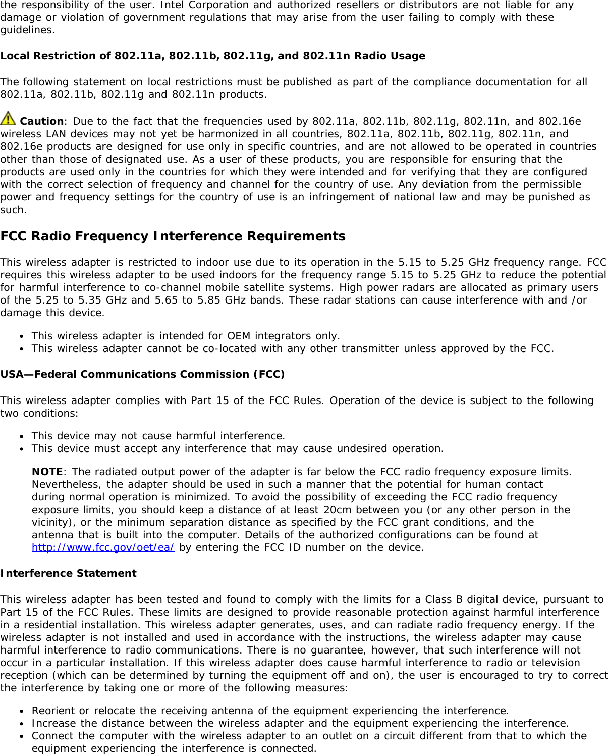 the responsibility of the user. Intel Corporation and authorized resellers or distributors are not liable for anydamage or violation of government regulations that may arise from the user failing to comply with theseguidelines.Local Restriction of 802.11a, 802.11b, 802.11g, and 802.11n Radio UsageThe following statement on local restrictions must be published as part of the compliance documentation for all802.11a, 802.11b, 802.11g and 802.11n products. Caution: Due to the fact that the frequencies used by 802.11a, 802.11b, 802.11g, 802.11n, and 802.16ewireless LAN devices may not yet be harmonized in all countries, 802.11a, 802.11b, 802.11g, 802.11n, and802.16e products are designed for use only in specific countries, and are not allowed to be operated in countriesother than those of designated use. As a user of these products, you are responsible for ensuring that theproducts are used only in the countries for which they were intended and for verifying that they are configuredwith the correct selection of frequency and channel for the country of use. Any deviation from the permissiblepower and frequency settings for the country of use is an infringement of national law and may be punished assuch.FCC Radio Frequency Interference RequirementsThis wireless adapter is restricted to indoor use due to its operation in the 5.15 to 5.25 GHz frequency range. FCCrequires this wireless adapter to be used indoors for the frequency range 5.15 to 5.25 GHz to reduce the potentialfor harmful interference to co-channel mobile satellite systems. High power radars are allocated as primary usersof the 5.25 to 5.35 GHz and 5.65 to 5.85 GHz bands. These radar stations can cause interference with and /ordamage this device.This wireless adapter is intended for OEM integrators only.This wireless adapter cannot be co-located with any other transmitter unless approved by the FCC.USA—Federal Communications Commission (FCC)This wireless adapter complies with Part 15 of the FCC Rules. Operation of the device is subject to the followingtwo conditions:This device may not cause harmful interference.This device must accept any interference that may cause undesired operation.NOTE: The radiated output power of the adapter is far below the FCC radio frequency exposure limits.Nevertheless, the adapter should be used in such a manner that the potential for human contactduring normal operation is minimized. To avoid the possibility of exceeding the FCC radio frequencyexposure limits, you should keep a distance of at least 20cm between you (or any other person in thevicinity), or the minimum separation distance as specified by the FCC grant conditions, and theantenna that is built into the computer. Details of the authorized configurations can be found athttp://www.fcc.gov/oet/ea/ by entering the FCC ID number on the device.Interference StatementThis wireless adapter has been tested and found to comply with the limits for a Class B digital device, pursuant toPart 15 of the FCC Rules. These limits are designed to provide reasonable protection against harmful interferencein a residential installation. This wireless adapter generates, uses, and can radiate radio frequency energy. If thewireless adapter is not installed and used in accordance with the instructions, the wireless adapter may causeharmful interference to radio communications. There is no guarantee, however, that such interference will notoccur in a particular installation. If this wireless adapter does cause harmful interference to radio or televisionreception (which can be determined by turning the equipment off and on), the user is encouraged to try to correctthe interference by taking one or more of the following measures:Reorient or relocate the receiving antenna of the equipment experiencing the interference.Increase the distance between the wireless adapter and the equipment experiencing the interference.Connect the computer with the wireless adapter to an outlet on a circuit different from that to which theequipment experiencing the interference is connected.