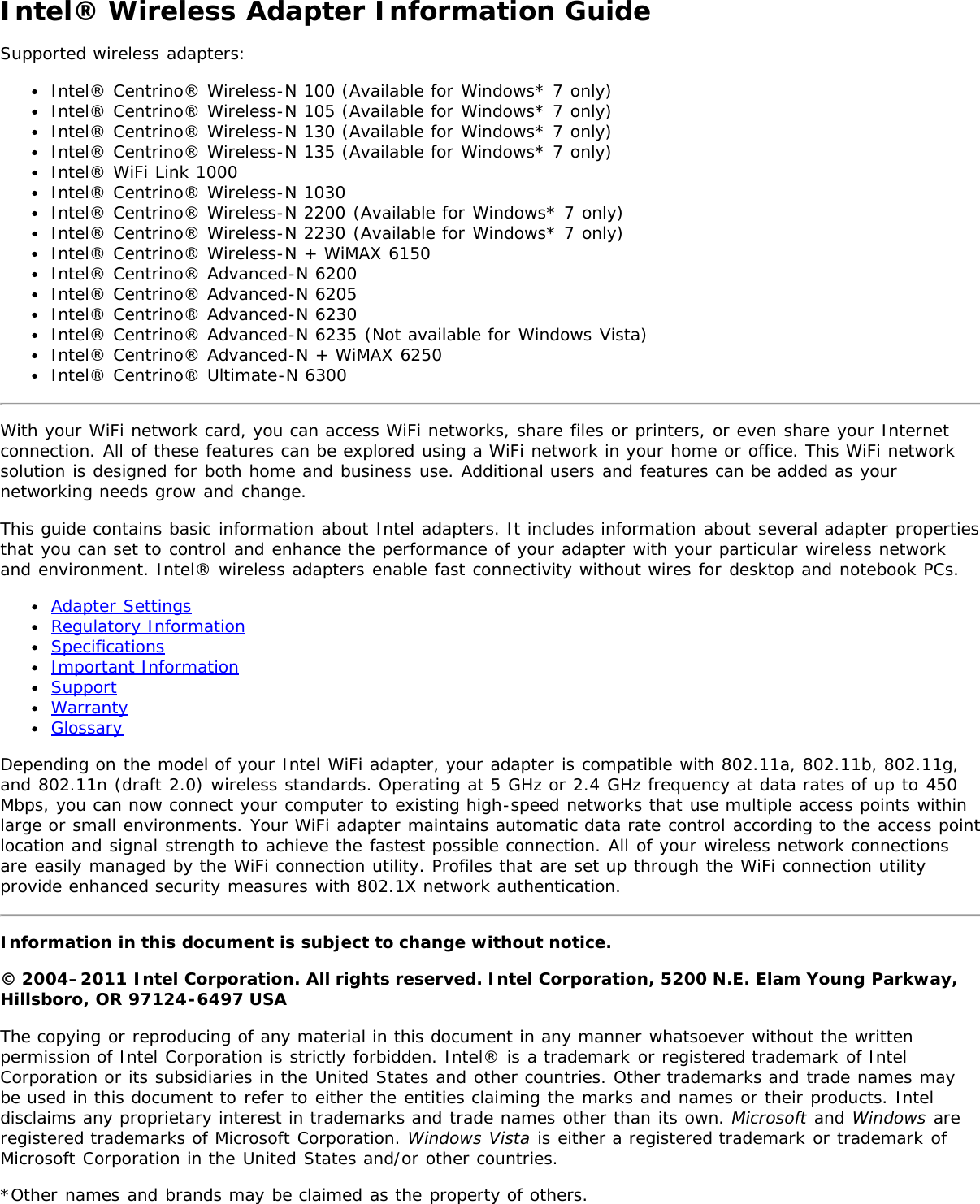 Intel® Wireless Adapter Information GuideSupported wireless adapters:Intel® Centrino® Wireless-N 100 (Available for Windows* 7 only)Intel® Centrino® Wireless-N 105 (Available for Windows* 7 only)Intel® Centrino® Wireless-N 130 (Available for Windows* 7 only)Intel® Centrino® Wireless-N 135 (Available for Windows* 7 only)Intel® WiFi Link 1000Intel® Centrino® Wireless-N 1030Intel® Centrino® Wireless-N 2200 (Available for Windows* 7 only)Intel® Centrino® Wireless-N 2230 (Available for Windows* 7 only)Intel® Centrino® Wireless-N + WiMAX 6150Intel® Centrino® Advanced-N 6200Intel® Centrino® Advanced-N 6205Intel® Centrino® Advanced-N 6230Intel® Centrino® Advanced-N 6235 (Not available for Windows Vista)Intel® Centrino® Advanced-N + WiMAX 6250Intel® Centrino® Ultimate-N 6300With your WiFi network card, you can access WiFi networks, share files or printers, or even share your Internetconnection. All of these features can be explored using a WiFi network in your home or office. This WiFi networksolution is designed for both home and business use. Additional users and features can be added as yournetworking needs grow and change.This guide contains basic information about Intel adapters. It includes information about several adapter propertiesthat you can set to control and enhance the performance of your adapter with your particular wireless networkand environment. Intel® wireless adapters enable fast connectivity without wires for desktop and notebook PCs.Adapter SettingsRegulatory InformationSpecificationsImportant InformationSupportWarrantyGlossaryDepending on the model of your Intel WiFi adapter, your adapter is compatible with 802.11a, 802.11b, 802.11g,and 802.11n (draft 2.0) wireless standards. Operating at 5 GHz or 2.4 GHz frequency at data rates of up to 450Mbps, you can now connect your computer to existing high-speed networks that use multiple access points withinlarge or small environments. Your WiFi adapter maintains automatic data rate control according to the access pointlocation and signal strength to achieve the fastest possible connection. All of your wireless network connectionsare easily managed by the WiFi connection utility. Profiles that are set up through the WiFi connection utilityprovide enhanced security measures with 802.1X network authentication.Information in this document is subject to change without notice.© 2004–2011 Intel Corporation. All rights reserved. Intel Corporation, 5200 N.E. Elam Young Parkway,Hillsboro, OR 97124-6497 USAThe copying or reproducing of any material in this document in any manner whatsoever without the writtenpermission of Intel Corporation is strictly forbidden. Intel® is a trademark or registered trademark of IntelCorporation or its subsidiaries in the United States and other countries. Other trademarks and trade names maybe used in this document to refer to either the entities claiming the marks and names or their products. Inteldisclaims any proprietary interest in trademarks and trade names other than its own. Microsoft and Windows areregistered trademarks of Microsoft Corporation. Windows Vista is either a registered trademark or trademark ofMicrosoft Corporation in the United States and/or other countries.*Other names and brands may be claimed as the property of others.