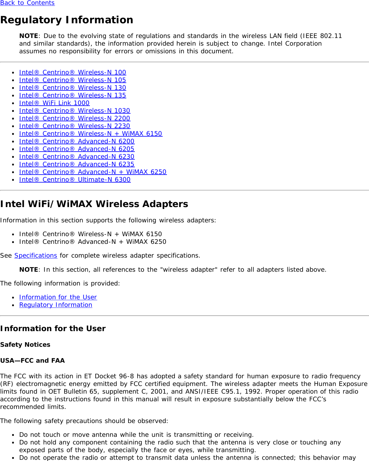 Back to ContentsRegulatory InformationNOTE: Due to the evolving state of regulations and standards in the wireless LAN field (IEEE 802.11and similar standards), the information provided herein is subject to change. Intel Corporationassumes no responsibility for errors or omissions in this document.Intel® Centrino® Wireless-N 100Intel® Centrino® Wireless-N 105Intel® Centrino® Wireless-N 130Intel® Centrino® Wireless-N 135Intel® WiFi Link 1000Intel® Centrino® Wireless-N 1030Intel® Centrino® Wireless-N 2200Intel® Centrino® Wireless-N 2230Intel® Centrino® Wireless-N + WiMAX 6150Intel® Centrino® Advanced-N 6200Intel® Centrino® Advanced-N 6205Intel® Centrino® Advanced-N 6230Intel® Centrino® Advanced-N 6235Intel® Centrino® Advanced-N + WiMAX 6250Intel® Centrino® Ultimate-N 6300Intel WiFi/WiMAX Wireless AdaptersInformation in this section supports the following wireless adapters:Intel® Centrino® Wireless-N + WiMAX 6150Intel® Centrino® Advanced-N + WiMAX 6250See Specifications for complete wireless adapter specifications.NOTE: In this section, all references to the &quot;wireless adapter&quot; refer to all adapters listed above.The following information is provided:Information for the UserRegulatory InformationInformation for the UserSafety NoticesUSA—FCC and FAAThe FCC with its action in ET Docket 96-8 has adopted a safety standard for human exposure to radio frequency(RF) electromagnetic energy emitted by FCC certified equipment. The wireless adapter meets the Human Exposurelimits found in OET Bulletin 65, supplement C, 2001, and ANSI/IEEE C95.1, 1992. Proper operation of this radioaccording to the instructions found in this manual will result in exposure substantially below the FCC’srecommended limits.The following safety precautions should be observed:Do not touch or move antenna while the unit is transmitting or receiving.Do not hold any component containing the radio such that the antenna is very close or touching anyexposed parts of the body, especially the face or eyes, while transmitting.Do not operate the radio or attempt to transmit data unless the antenna is connected; this behavior may