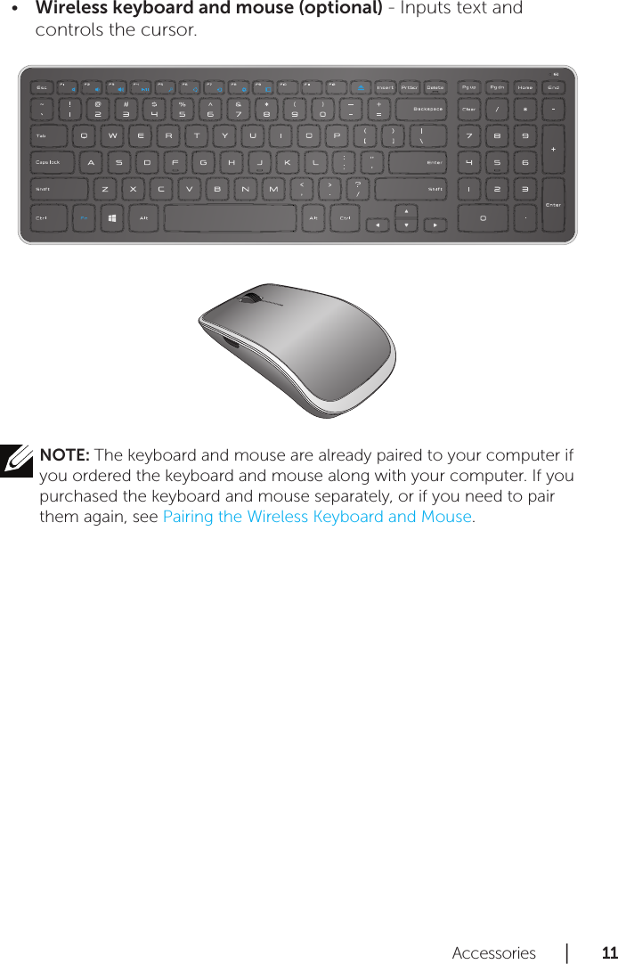 Accessories      │       11      Wireless keyboard and mouse (optional)•  - Inputs text and controls the cursor. NOTE: The keyboard and mouse are already paired to your computer if you ordered the keyboard and mouse along with your computer. If you purchased the keyboard and mouse separately, or if you need to pair them again, see Pairing the Wireless Keyboard and Mouse.