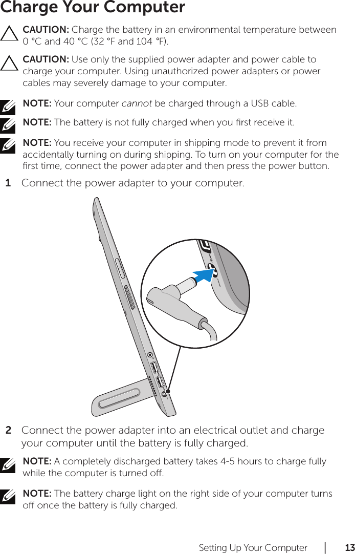 Setting Up Your Computer      │       1 3       Charge Your ComputerCAUTION: Charge the battery in an environmental temperature between 0 °C and 40 °C (32 °F and 104 °F).CAUTION: Use only the supplied power adapter and power cable to charge your computer. Using unauthorized power adapters or power cables may severely damage to your computer.NOTE: Your computer cannot be charged through a USB cable.NOTE: The battery is not fully charged when you ﬁrst receive it.NOTE: You receive your computer in shipping mode to prevent it from accidentally turning on during shipping. To turn on your computer for the ﬁrst time, connect the power adapter and then press the power button.Connect the power adapter to your computer.1 Connect the power adapter into an electrical outlet and charge 2 your computer until the battery is fully charged. NOTE: A completely discharged battery takes 4-5 hours to charge fully while the computer is turned o.NOTE: The battery charge light on the right side of your computer turns o once the battery is fully charged.
