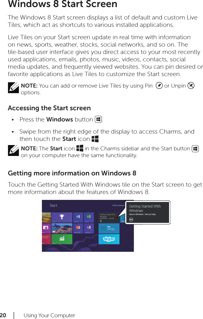 20 │   Using Your ComputerWindows 8 Start ScreenThe Windows 8 Start screen displays a list of default and custom Live Tiles, which act as shortcuts to various installed applications.Live Tiles on your Start screen update in real time with information on news, sports, weather, stocks, social networks, and so on. The tile-based user interface gives you direct access to your most recently used applications, emails, photos, music, videos, contacts, social media updates, and frequently viewed websites. You can pin desired or favorite applications as Live Tiles to customize the Start screen.NOTE: You can add or remove Live Tiles by using Pin    or Unpin    options.Accessing the Start screenPress the • Windows button  .Swipe from the right edge of the display to access Charms, and •then touch the Start icon  .NOTE: The Start icon   in the Charms sidebar and the Start button   on your computer have the same functionality.Getting more information on Windows 8Touch the Getting Started With Windows tile on the Start screen to get more information about the features of Windows 8.