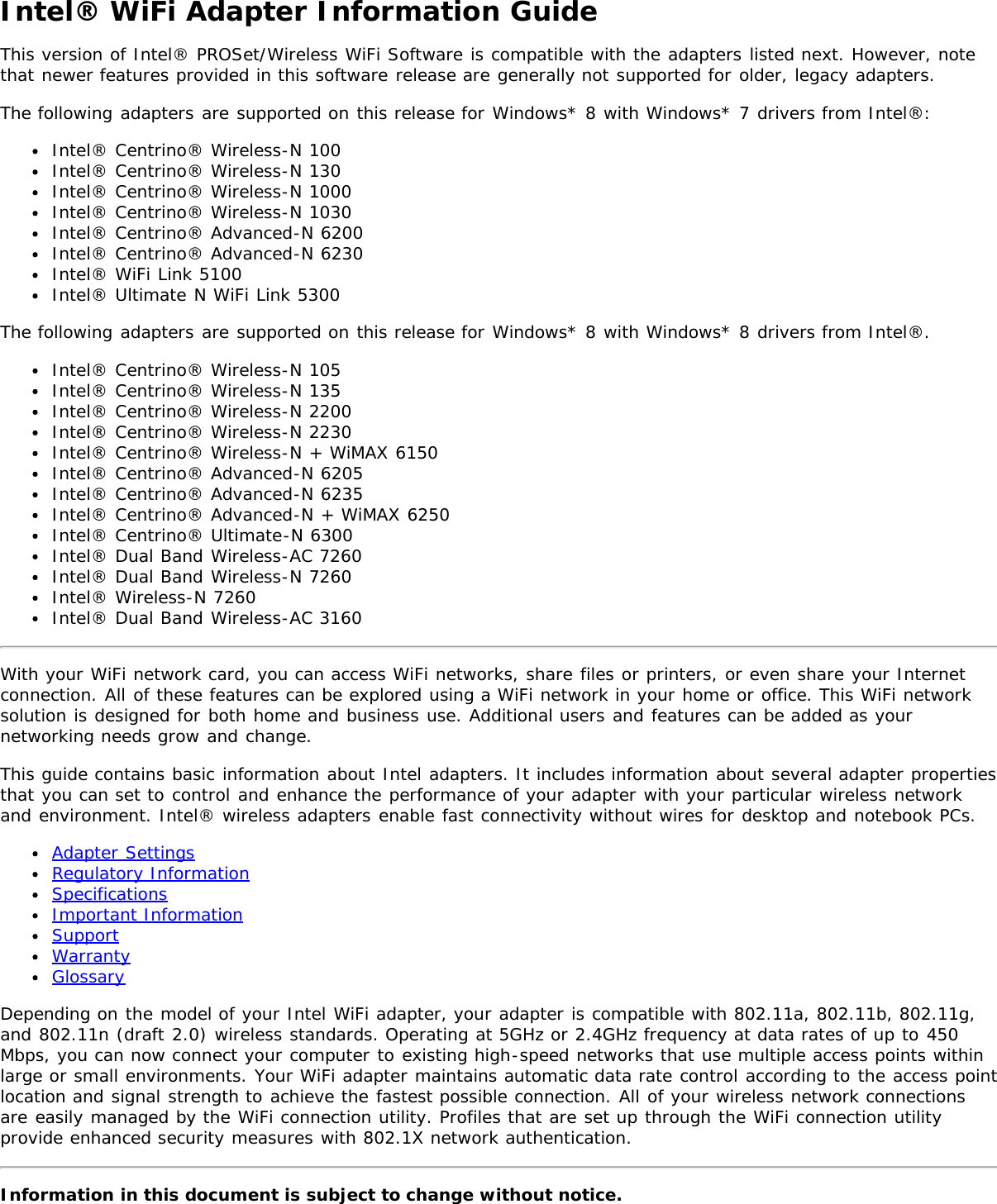 Intel® WiFi Adapter Information GuideThis version of Intel® PROSet/Wireless WiFi Software is compatible with the adapters listed next. However, notethat newer features provided in this software release are generally not supported for older, legacy adapters.The following adapters are supported on this release for Windows* 8 with Windows* 7 drivers from Intel®:Intel® Centrino® Wireless-N 100Intel® Centrino® Wireless-N 130Intel® Centrino® Wireless-N 1000Intel® Centrino® Wireless-N 1030Intel® Centrino® Advanced-N 6200Intel® Centrino® Advanced-N 6230Intel® WiFi Link 5100Intel® Ultimate N WiFi Link 5300The following adapters are supported on this release for Windows* 8 with Windows* 8 drivers from Intel®.Intel® Centrino® Wireless-N 105Intel® Centrino® Wireless-N 135Intel® Centrino® Wireless-N 2200Intel® Centrino® Wireless-N 2230Intel® Centrino® Wireless-N + WiMAX 6150Intel® Centrino® Advanced-N 6205Intel® Centrino® Advanced-N 6235Intel® Centrino® Advanced-N + WiMAX 6250Intel® Centrino® Ultimate-N 6300Intel® Dual Band Wireless-AC 7260Intel® Dual Band Wireless-N 7260Intel® Wireless-N 7260Intel® Dual Band Wireless-AC 3160With your WiFi network card, you can access WiFi networks, share files or printers, or even share your Internetconnection. All of these features can be explored using a WiFi network in your home or office. This WiFi networksolution is designed for both home and business use. Additional users and features can be added as yournetworking needs grow and change.This guide contains basic information about Intel adapters. It includes information about several adapter propertiesthat you can set to control and enhance the performance of your adapter with your particular wireless networkand environment. Intel® wireless adapters enable fast connectivity without wires for desktop and notebook PCs.Adapter SettingsRegulatory InformationSpecificationsImportant InformationSupportWarrantyGlossaryDepending on the model of your Intel WiFi adapter, your adapter is compatible with 802.11a, 802.11b, 802.11g,and 802.11n (draft 2.0) wireless standards. Operating at 5GHz or 2.4GHz frequency at data rates of up to 450Mbps, you can now connect your computer to existing high-speed networks that use multiple access points withinlarge or small environments. Your WiFi adapter maintains automatic data rate control according to the access pointlocation and signal strength to achieve the fastest possible connection. All of your wireless network connectionsare easily managed by the WiFi connection utility. Profiles that are set up through the WiFi connection utilityprovide enhanced security measures with 802.1X network authentication.Information in this document is subject to change without notice.