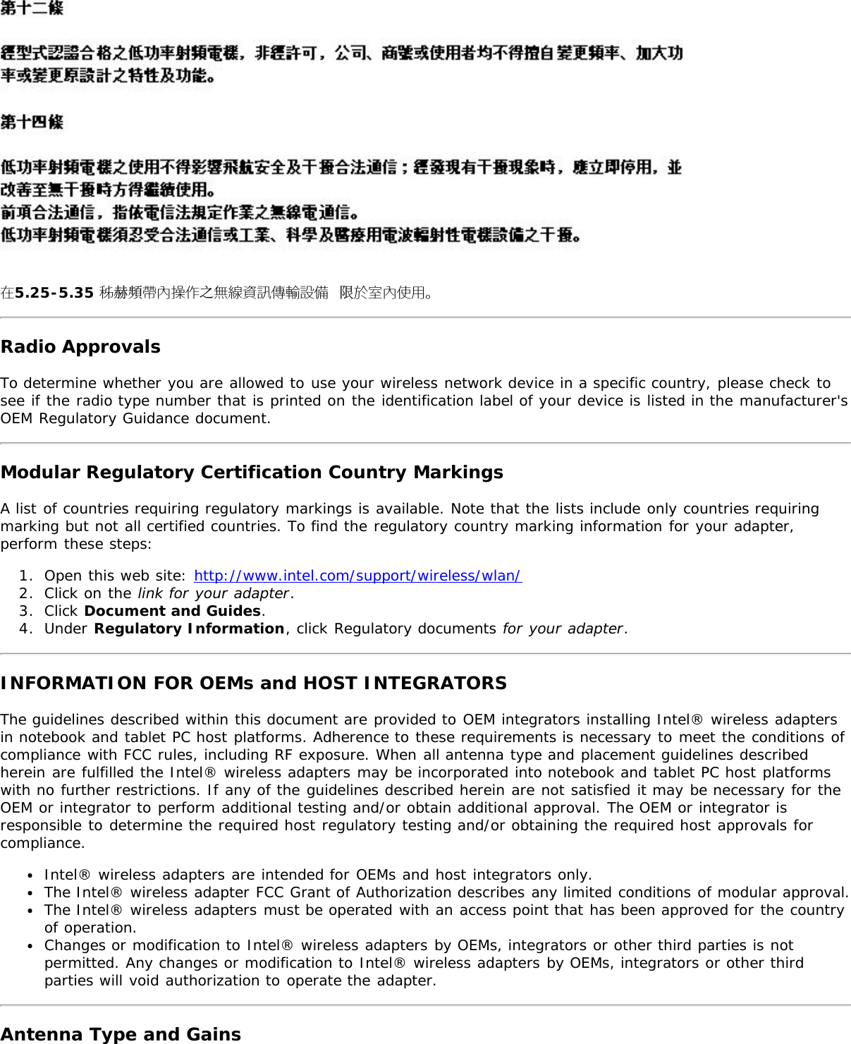 在5.25-5.35 秭赫頻帶內操作之無線資訊傳輸設備 限於室內使用。Radio ApprovalsTo determine whether you are allowed to use your wireless network device in a specific country, please check tosee if the radio type number that is printed on the identification label of your device is listed in the manufacturer&apos;sOEM Regulatory Guidance document.Modular Regulatory Certification Country MarkingsA list of countries requiring regulatory markings is available. Note that the lists include only countries requiringmarking but not all certified countries. To find the regulatory country marking information for your adapter,perform these steps:1.  Open this web site: http://www.intel.com/support/wireless/wlan/2.  Click on the link for your adapter.3.  Click Document and Guides.4.  Under Regulatory Information, click Regulatory documents for your adapter.INFORMATION FOR OEMs and HOST INTEGRATORSThe guidelines described within this document are provided to OEM integrators installing Intel® wireless adaptersin notebook and tablet PC host platforms. Adherence to these requirements is necessary to meet the conditions ofcompliance with FCC rules, including RF exposure. When all antenna type and placement guidelines describedherein are fulfilled the Intel® wireless adapters may be incorporated into notebook and tablet PC host platformswith no further restrictions. If any of the guidelines described herein are not satisfied it may be necessary for theOEM or integrator to perform additional testing and/or obtain additional approval. The OEM or integrator isresponsible to determine the required host regulatory testing and/or obtaining the required host approvals forcompliance.Intel® wireless adapters are intended for OEMs and host integrators only.The Intel® wireless adapter FCC Grant of Authorization describes any limited conditions of modular approval.The Intel® wireless adapters must be operated with an access point that has been approved for the countryof operation.Changes or modification to Intel® wireless adapters by OEMs, integrators or other third parties is notpermitted. Any changes or modification to Intel® wireless adapters by OEMs, integrators or other thirdparties will void authorization to operate the adapter.Antenna Type and Gains