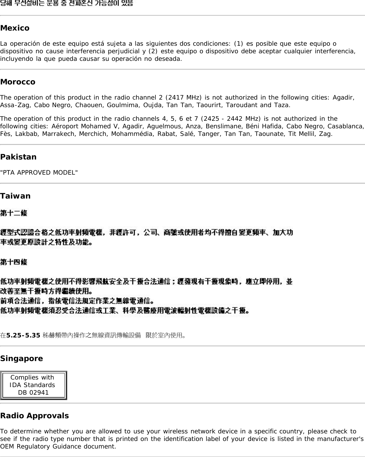 MexicoLa operación de este equipo está sujeta a las siguientes dos condiciones: (1) es posible que este equipo odispositivo no cause interferencia perjudicial y (2) este equipo o dispositivo debe aceptar cualquier interferencia,incluyendo la que pueda causar su operación no deseada.MoroccoThe operation of this product in the radio channel 2 (2417 MHz) is not authorized in the following cities: Agadir,Assa-Zag, Cabo Negro, Chaouen, Goulmima, Oujda, Tan Tan, Taourirt, Taroudant and Taza.The operation of this product in the radio channels 4, 5, 6 et 7 (2425 - 2442 MHz) is not authorized in thefollowing cities: Aéroport Mohamed V, Agadir, Aguelmous, Anza, Benslimane, Béni Hafida, Cabo Negro, Casablanca,Fès, Lakbab, Marrakech, Merchich, Mohammédia, Rabat, Salé, Tanger, Tan Tan, Taounate, Tit Mellil, Zag.Pakistan&quot;PTA APPROVED MODEL&quot;Taiwan在5.25-5.35 秭赫頻帶內操作之無線資訊傳輸設備 限於室內使用。SingaporeComplies with IDA Standards DB 02941Radio ApprovalsTo determine whether you are allowed to use your wireless network device in a specific country, please check tosee if the radio type number that is printed on the identification label of your device is listed in the manufacturer&apos;sOEM Regulatory Guidance document.