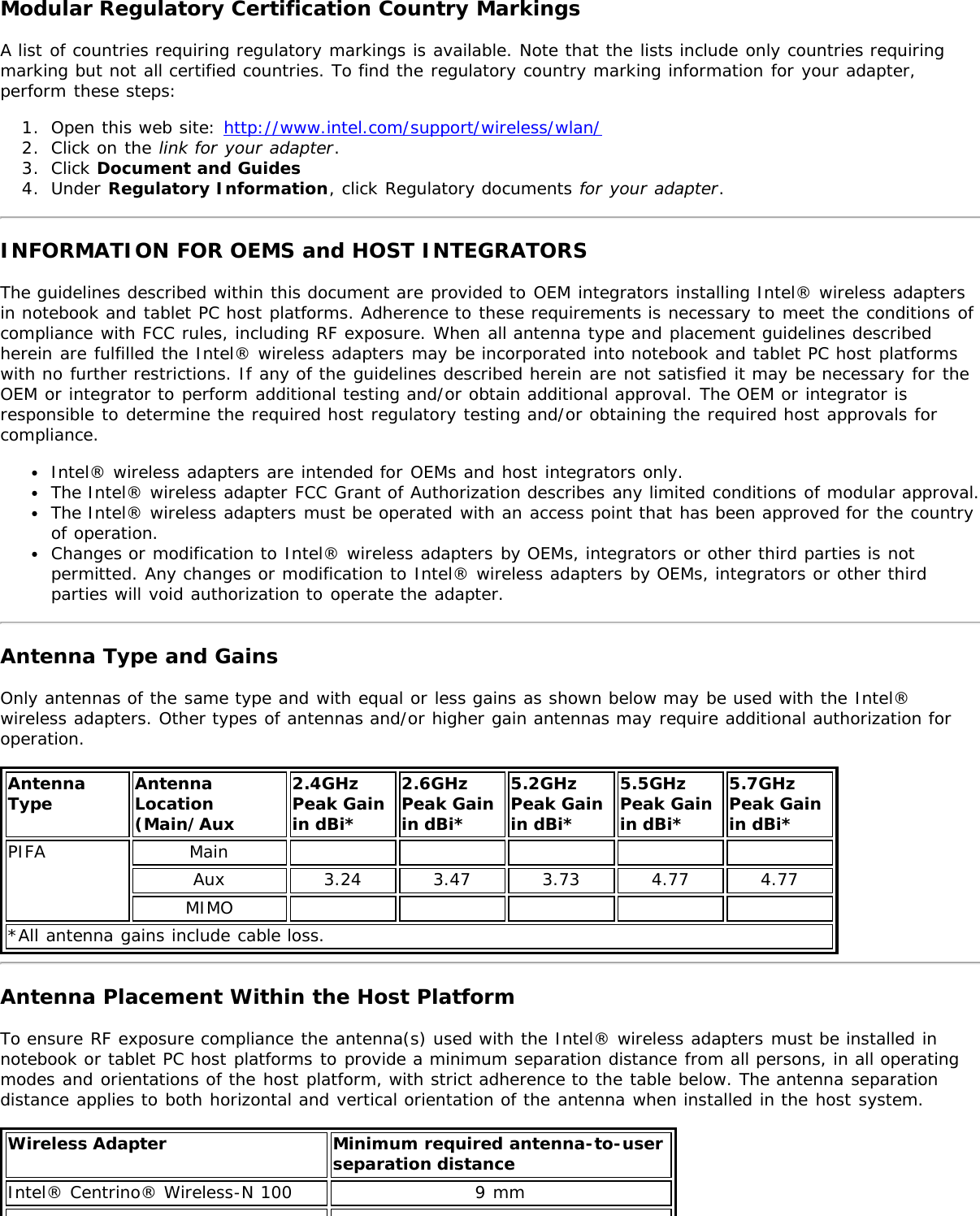 Modular Regulatory Certification Country MarkingsA list of countries requiring regulatory markings is available. Note that the lists include only countries requiringmarking but not all certified countries. To find the regulatory country marking information for your adapter,perform these steps:1.  Open this web site: http://www.intel.com/support/wireless/wlan/2.  Click on the link for your adapter.3.  Click Document and Guides4.  Under Regulatory Information, click Regulatory documents for your adapter.INFORMATION FOR OEMS and HOST INTEGRATORSThe guidelines described within this document are provided to OEM integrators installing Intel® wireless adaptersin notebook and tablet PC host platforms. Adherence to these requirements is necessary to meet the conditions ofcompliance with FCC rules, including RF exposure. When all antenna type and placement guidelines describedherein are fulfilled the Intel® wireless adapters may be incorporated into notebook and tablet PC host platformswith no further restrictions. If any of the guidelines described herein are not satisfied it may be necessary for theOEM or integrator to perform additional testing and/or obtain additional approval. The OEM or integrator isresponsible to determine the required host regulatory testing and/or obtaining the required host approvals forcompliance.Intel® wireless adapters are intended for OEMs and host integrators only.The Intel® wireless adapter FCC Grant of Authorization describes any limited conditions of modular approval.The Intel® wireless adapters must be operated with an access point that has been approved for the countryof operation.Changes or modification to Intel® wireless adapters by OEMs, integrators or other third parties is notpermitted. Any changes or modification to Intel® wireless adapters by OEMs, integrators or other thirdparties will void authorization to operate the adapter.Antenna Type and GainsOnly antennas of the same type and with equal or less gains as shown below may be used with the Intel®wireless adapters. Other types of antennas and/or higher gain antennas may require additional authorization foroperation.AntennaType AntennaLocation(Main/Aux2.4GHzPeak Gainin dBi*2.6GHzPeak Gainin dBi*5.2GHzPeak Gainin dBi*5.5GHzPeak Gainin dBi*5.7GHz Peak Gainin dBi*PIFA MainAux 3.24 3.47 3.73 4.77 4.77MIMO*All antenna gains include cable loss.Antenna Placement Within the Host PlatformTo ensure RF exposure compliance the antenna(s) used with the Intel® wireless adapters must be installed innotebook or tablet PC host platforms to provide a minimum separation distance from all persons, in all operatingmodes and orientations of the host platform, with strict adherence to the table below. The antenna separationdistance applies to both horizontal and vertical orientation of the antenna when installed in the host system.Wireless Adapter Minimum required antenna-to-user separation distanceIntel® Centrino® Wireless-N 100 9 mm