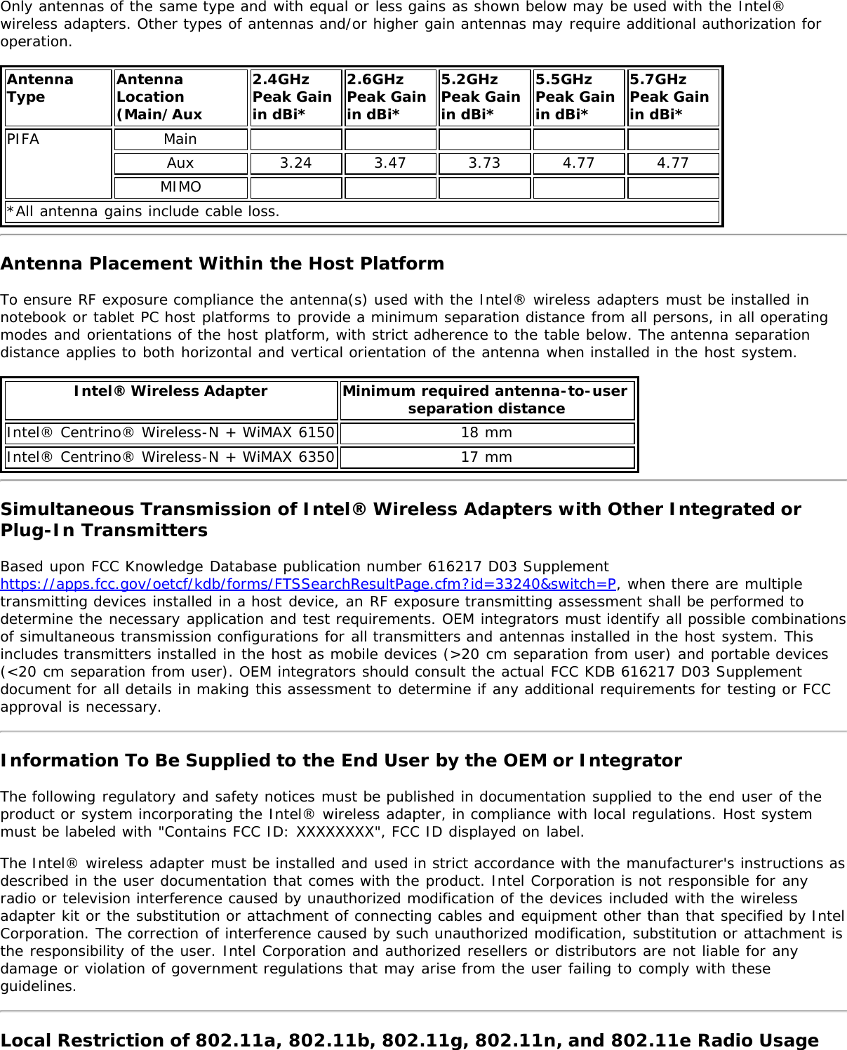 Only antennas of the same type and with equal or less gains as shown below may be used with the Intel®wireless adapters. Other types of antennas and/or higher gain antennas may require additional authorization foroperation.AntennaType AntennaLocation(Main/Aux2.4GHzPeak Gainin dBi*2.6GHzPeak Gainin dBi*5.2GHzPeak Gainin dBi*5.5GHzPeak Gainin dBi*5.7GHz Peak Gainin dBi*PIFA MainAux 3.24 3.47 3.73 4.77 4.77MIMO*All antenna gains include cable loss.Antenna Placement Within the Host PlatformTo ensure RF exposure compliance the antenna(s) used with the Intel® wireless adapters must be installed innotebook or tablet PC host platforms to provide a minimum separation distance from all persons, in all operatingmodes and orientations of the host platform, with strict adherence to the table below. The antenna separationdistance applies to both horizontal and vertical orientation of the antenna when installed in the host system.Intel® Wireless Adapter Minimum required antenna-to-user separation distanceIntel® Centrino® Wireless-N + WiMAX 6150 18 mmIntel® Centrino® Wireless-N + WiMAX 6350 17 mmSimultaneous Transmission of Intel® Wireless Adapters with Other Integrated orPlug-In TransmittersBased upon FCC Knowledge Database publication number 616217 D03 Supplementhttps://apps.fcc.gov/oetcf/kdb/forms/FTSSearchResultPage.cfm?id=33240&amp;switch=P, when there are multipletransmitting devices installed in a host device, an RF exposure transmitting assessment shall be performed todetermine the necessary application and test requirements. OEM integrators must identify all possible combinationsof simultaneous transmission configurations for all transmitters and antennas installed in the host system. Thisincludes transmitters installed in the host as mobile devices (&gt;20 cm separation from user) and portable devices(&lt;20 cm separation from user). OEM integrators should consult the actual FCC KDB 616217 D03 Supplementdocument for all details in making this assessment to determine if any additional requirements for testing or FCCapproval is necessary.Information To Be Supplied to the End User by the OEM or IntegratorThe following regulatory and safety notices must be published in documentation supplied to the end user of theproduct or system incorporating the Intel® wireless adapter, in compliance with local regulations. Host systemmust be labeled with &quot;Contains FCC ID: XXXXXXXX&quot;, FCC ID displayed on label.The Intel® wireless adapter must be installed and used in strict accordance with the manufacturer&apos;s instructions asdescribed in the user documentation that comes with the product. Intel Corporation is not responsible for anyradio or television interference caused by unauthorized modification of the devices included with the wirelessadapter kit or the substitution or attachment of connecting cables and equipment other than that specified by IntelCorporation. The correction of interference caused by such unauthorized modification, substitution or attachment isthe responsibility of the user. Intel Corporation and authorized resellers or distributors are not liable for anydamage or violation of government regulations that may arise from the user failing to comply with theseguidelines.Local Restriction of 802.11a, 802.11b, 802.11g, 802.11n, and 802.11e Radio Usage