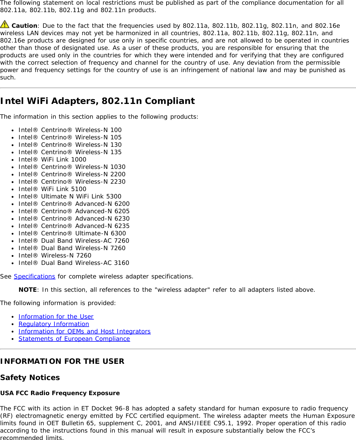 The following statement on local restrictions must be published as part of the compliance documentation for all802.11a, 802.11b, 802.11g and 802.11n products. Caution: Due to the fact that the frequencies used by 802.11a, 802.11b, 802.11g, 802.11n, and 802.16ewireless LAN devices may not yet be harmonized in all countries, 802.11a, 802.11b, 802.11g, 802.11n, and802.16e products are designed for use only in specific countries, and are not allowed to be operated in countriesother than those of designated use. As a user of these products, you are responsible for ensuring that theproducts are used only in the countries for which they were intended and for verifying that they are configuredwith the correct selection of frequency and channel for the country of use. Any deviation from the permissiblepower and frequency settings for the country of use is an infringement of national law and may be punished assuch.Intel WiFi Adapters, 802.11n CompliantThe information in this section applies to the following products:Intel® Centrino® Wireless-N 100Intel® Centrino® Wireless-N 105Intel® Centrino® Wireless-N 130Intel® Centrino® Wireless-N 135Intel® WiFi Link 1000Intel® Centrino® Wireless-N 1030Intel® Centrino® Wireless-N 2200Intel® Centrino® Wireless-N 2230Intel® WiFi Link 5100Intel® Ultimate N WiFi Link 5300Intel® Centrino® Advanced-N 6200Intel® Centrino® Advanced-N 6205Intel® Centrino® Advanced-N 6230Intel® Centrino® Advanced-N 6235Intel® Centrino® Ultimate-N 6300Intel® Dual Band Wireless-AC 7260Intel® Dual Band Wireless-N 7260Intel® Wireless-N 7260Intel® Dual Band Wireless-AC 3160See Specifications for complete wireless adapter specifications.NOTE: In this section, all references to the &quot;wireless adapter&quot; refer to all adapters listed above.The following information is provided:Information for the UserRegulatory InformationInformation for OEMs and Host IntegratorsStatements of European ComplianceINFORMATION FOR THE USERSafety NoticesUSA FCC Radio Frequency ExposureThe FCC with its action in ET Docket 96-8 has adopted a safety standard for human exposure to radio frequency(RF) electromagnetic energy emitted by FCC certified equipment. The wireless adapter meets the Human Exposurelimits found in OET Bulletin 65, supplement C, 2001, and ANSI/IEEE C95.1, 1992. Proper operation of this radioaccording to the instructions found in this manual will result in exposure substantially below the FCC’srecommended limits.