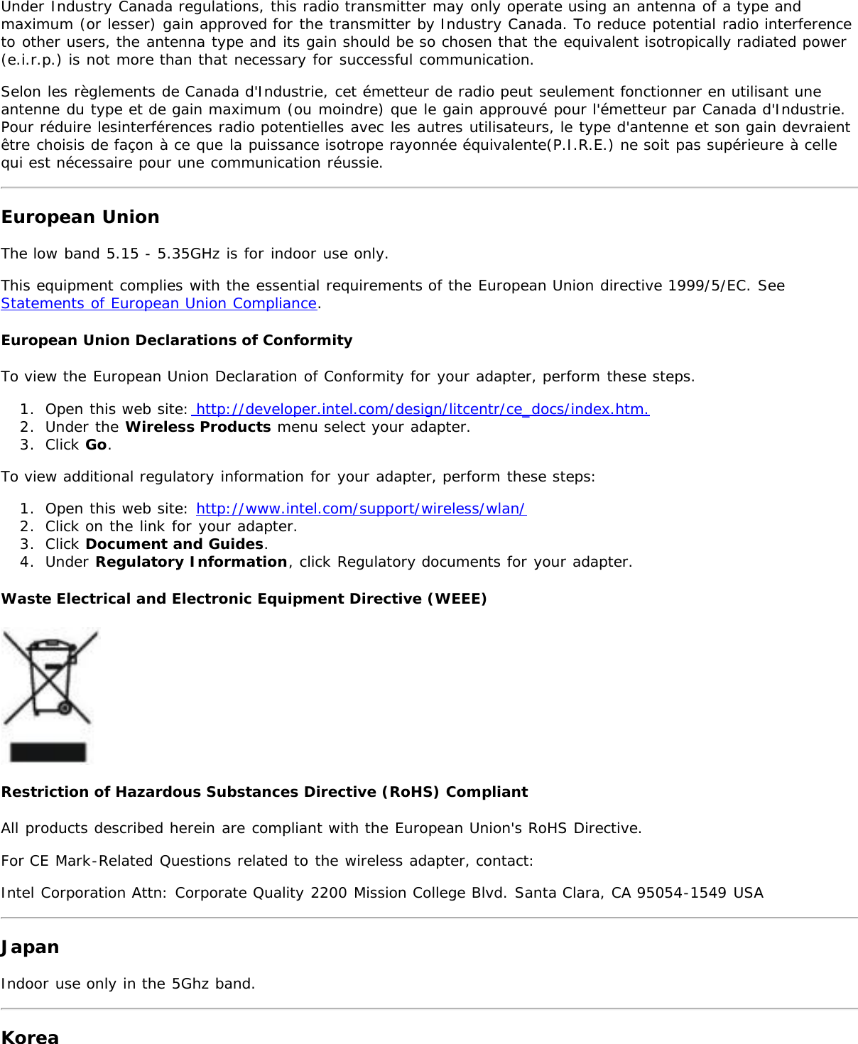 Under Industry Canada regulations, this radio transmitter may only operate using an antenna of a type andmaximum (or lesser) gain approved for the transmitter by Industry Canada. To reduce potential radio interferenceto other users, the antenna type and its gain should be so chosen that the equivalent isotropically radiated power(e.i.r.p.) is not more than that necessary for successful communication.Selon les règlements de Canada d&apos;Industrie, cet émetteur de radio peut seulement fonctionner en utilisant uneantenne du type et de gain maximum (ou moindre) que le gain approuvé pour l&apos;émetteur par Canada d&apos;Industrie.Pour réduire lesinterférences radio potentielles avec les autres utilisateurs, le type d&apos;antenne et son gain devraientêtre choisis de façon à ce que la puissance isotrope rayonnée équivalente(P.I.R.E.) ne soit pas supérieure à cellequi est nécessaire pour une communication réussie.European UnionThe low band 5.15 - 5.35GHz is for indoor use only.This equipment complies with the essential requirements of the European Union directive 1999/5/EC. SeeStatements of European Union Compliance.European Union Declarations of ConformityTo view the European Union Declaration of Conformity for your adapter, perform these steps.1.  Open this web site: http://developer.intel.com/design/litcentr/ce_docs/index.htm.2.  Under the Wireless Products menu select your adapter.3.  Click Go.To view additional regulatory information for your adapter, perform these steps:1.  Open this web site: http://www.intel.com/support/wireless/wlan/2.  Click on the link for your adapter.3.  Click Document and Guides.4.  Under Regulatory Information, click Regulatory documents for your adapter.Waste Electrical and Electronic Equipment Directive (WEEE)Restriction of Hazardous Substances Directive (RoHS) CompliantAll products described herein are compliant with the European Union&apos;s RoHS Directive.For CE Mark-Related Questions related to the wireless adapter, contact:Intel Corporation Attn: Corporate Quality 2200 Mission College Blvd. Santa Clara, CA 95054-1549 USAJapanIndoor use only in the 5Ghz band.Korea