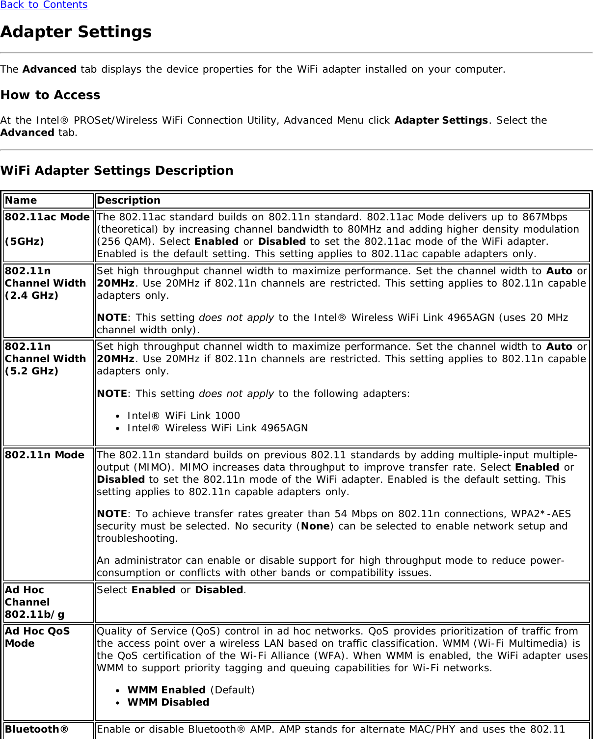 Back to ContentsAdapter SettingsThe Advanced tab displays the device properties for the WiFi adapter installed on your computer.How to AccessAt the Intel® PROSet/Wireless WiFi Connection Utility, Advanced Menu click Adapter Settings. Select theAdvanced tab.WiFi Adapter Settings DescriptionName Description802.11ac Mode(5GHz)The 802.11ac standard builds on 802.11n standard. 802.11ac Mode delivers up to 867Mbps(theoretical) by increasing channel bandwidth to 80MHz and adding higher density modulation(256 QAM). Select Enabled or Disabled to set the 802.11ac mode of the WiFi adapter.Enabled is the default setting. This setting applies to 802.11ac capable adapters only.802.11nChannel Width(2.4 GHz)Set high throughput channel width to maximize performance. Set the channel width to Auto or20MHz. Use 20MHz if 802.11n channels are restricted. This setting applies to 802.11n capableadapters only.NOTE: This setting does not apply to the Intel® Wireless WiFi Link 4965AGN (uses 20 MHzchannel width only).802.11nChannel Width(5.2 GHz)Set high throughput channel width to maximize performance. Set the channel width to Auto or20MHz. Use 20MHz if 802.11n channels are restricted. This setting applies to 802.11n capableadapters only.NOTE: This setting does not apply to the following adapters:Intel® WiFi Link 1000Intel® Wireless WiFi Link 4965AGN802.11n Mode The 802.11n standard builds on previous 802.11 standards by adding multiple-input multiple-output (MIMO). MIMO increases data throughput to improve transfer rate. Select Enabled orDisabled to set the 802.11n mode of the WiFi adapter. Enabled is the default setting. Thissetting applies to 802.11n capable adapters only.NOTE: To achieve transfer rates greater than 54 Mbps on 802.11n connections, WPA2*-AESsecurity must be selected. No security (None) can be selected to enable network setup andtroubleshooting.An administrator can enable or disable support for high throughput mode to reduce power-consumption or conflicts with other bands or compatibility issues.Ad HocChannel802.11b/gSelect Enabled or Disabled.Ad Hoc QoSMode Quality of Service (QoS) control in ad hoc networks. QoS provides prioritization of traffic fromthe access point over a wireless LAN based on traffic classification. WMM (Wi-Fi Multimedia) isthe QoS certification of the Wi-Fi Alliance (WFA). When WMM is enabled, the WiFi adapter usesWMM to support priority tagging and queuing capabilities for Wi-Fi networks.WMM Enabled (Default)WMM DisabledBluetooth® Enable or disable Bluetooth® AMP. AMP stands for alternate MAC/PHY and uses the 802.11