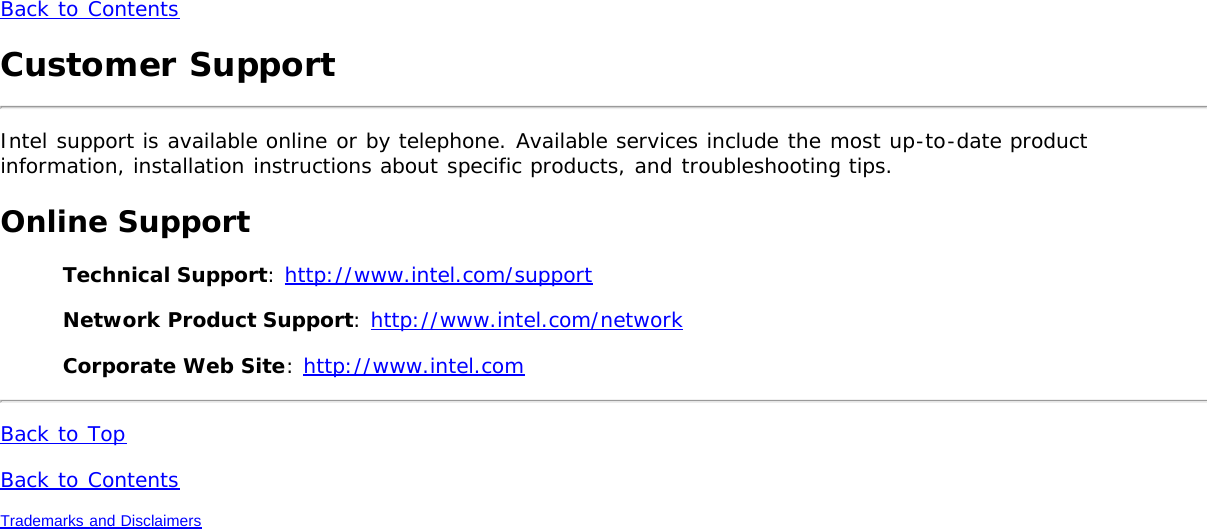 Back to ContentsCustomer SupportIntel support is available online or by telephone. Available services include the most up-to-date productinformation, installation instructions about specific products, and troubleshooting tips.Online SupportTechnical Support: http://www.intel.com/supportNetwork Product Support: http://www.intel.com/networkCorporate Web Site: http://www.intel.comBack to TopBack to ContentsTrademarks and Disclaimers