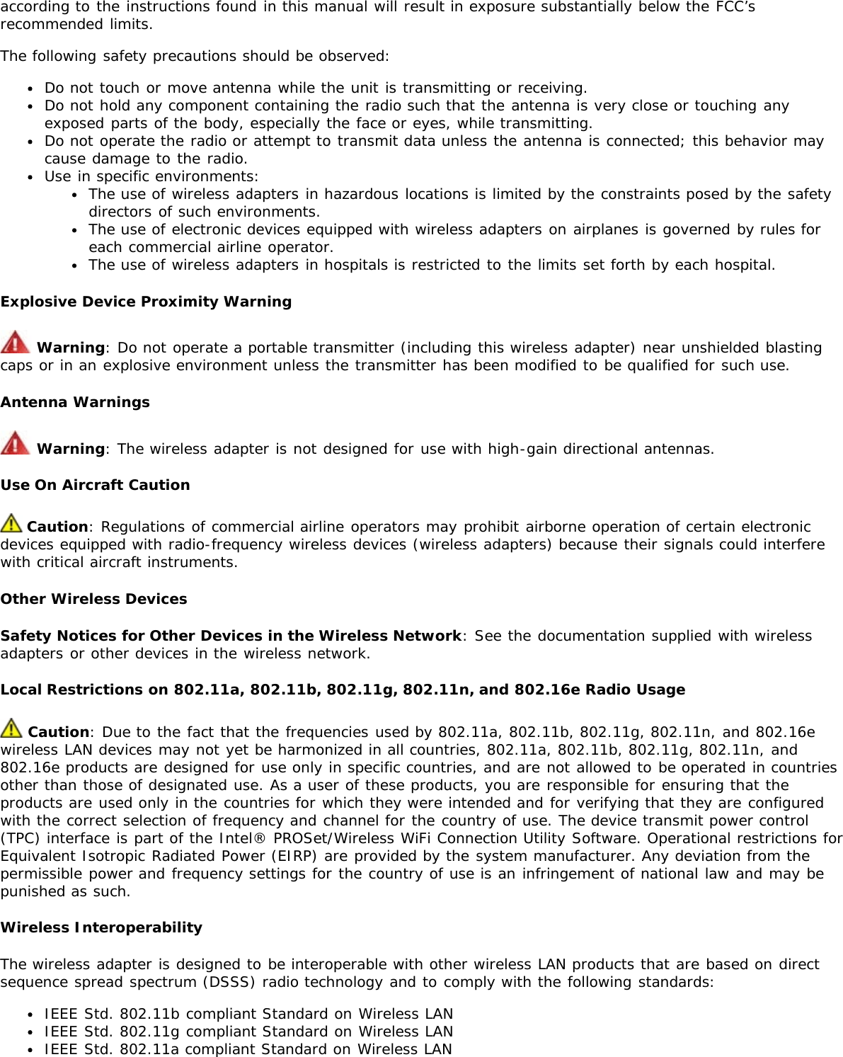 according to the instructions found in this manual will result in exposure substantially below the FCC’srecommended limits.The following safety precautions should be observed:Do not touch or move antenna while the unit is transmitting or receiving.Do not hold any component containing the radio such that the antenna is very close or touching anyexposed parts of the body, especially the face or eyes, while transmitting.Do not operate the radio or attempt to transmit data unless the antenna is connected; this behavior maycause damage to the radio.Use in specific environments:The use of wireless adapters in hazardous locations is limited by the constraints posed by the safetydirectors of such environments.The use of electronic devices equipped with wireless adapters on airplanes is governed by rules foreach commercial airline operator.The use of wireless adapters in hospitals is restricted to the limits set forth by each hospital.Explosive Device Proximity Warning Warning: Do not operate a portable transmitter (including this wireless adapter) near unshielded blastingcaps or in an explosive environment unless the transmitter has been modified to be qualified for such use.Antenna Warnings Warning: The wireless adapter is not designed for use with high-gain directional antennas.Use On Aircraft Caution Caution: Regulations of commercial airline operators may prohibit airborne operation of certain electronicdevices equipped with radio-frequency wireless devices (wireless adapters) because their signals could interferewith critical aircraft instruments.Other Wireless DevicesSafety Notices for Other Devices in the Wireless Network: See the documentation supplied with wirelessadapters or other devices in the wireless network.Local Restrictions on 802.11a, 802.11b, 802.11g, 802.11n, and 802.16e Radio Usage Caution: Due to the fact that the frequencies used by 802.11a, 802.11b, 802.11g, 802.11n, and 802.16ewireless LAN devices may not yet be harmonized in all countries, 802.11a, 802.11b, 802.11g, 802.11n, and802.16e products are designed for use only in specific countries, and are not allowed to be operated in countriesother than those of designated use. As a user of these products, you are responsible for ensuring that theproducts are used only in the countries for which they were intended and for verifying that they are configuredwith the correct selection of frequency and channel for the country of use. The device transmit power control(TPC) interface is part of the Intel® PROSet/Wireless WiFi Connection Utility Software. Operational restrictions forEquivalent Isotropic Radiated Power (EIRP) are provided by the system manufacturer. Any deviation from thepermissible power and frequency settings for the country of use is an infringement of national law and may bepunished as such.Wireless InteroperabilityThe wireless adapter is designed to be interoperable with other wireless LAN products that are based on directsequence spread spectrum (DSSS) radio technology and to comply with the following standards:IEEE Std. 802.11b compliant Standard on Wireless LANIEEE Std. 802.11g compliant Standard on Wireless LANIEEE Std. 802.11a compliant Standard on Wireless LAN