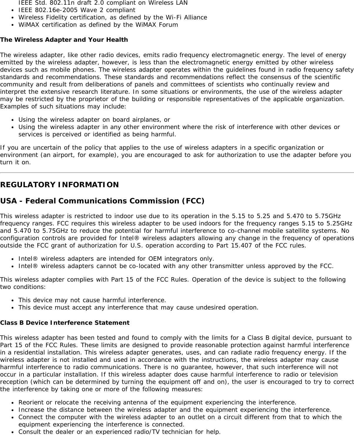 IEEE Std. 802.11n draft 2.0 compliant on Wireless LANIEEE 802.16e-2005 Wave 2 compliantWireless Fidelity certification, as defined by the Wi-Fi AllianceWiMAX certification as defined by the WiMAX ForumThe Wireless Adapter and Your HealthThe wireless adapter, like other radio devices, emits radio frequency electromagnetic energy. The level of energyemitted by the wireless adapter, however, is less than the electromagnetic energy emitted by other wirelessdevices such as mobile phones. The wireless adapter operates within the guidelines found in radio frequency safetystandards and recommendations. These standards and recommendations reflect the consensus of the scientificcommunity and result from deliberations of panels and committees of scientists who continually review andinterpret the extensive research literature. In some situations or environments, the use of the wireless adaptermay be restricted by the proprietor of the building or responsible representatives of the applicable organization.Examples of such situations may include:Using the wireless adapter on board airplanes, orUsing the wireless adapter in any other environment where the risk of interference with other devices orservices is perceived or identified as being harmful.If you are uncertain of the policy that applies to the use of wireless adapters in a specific organization orenvironment (an airport, for example), you are encouraged to ask for authorization to use the adapter before youturn it on.REGULATORY INFORMATIONUSA - Federal Communications Commission (FCC)This wireless adapter is restricted to indoor use due to its operation in the 5.15 to 5.25 and 5.470 to 5.75GHzfrequency ranges. FCC requires this wireless adapter to be used indoors for the frequency ranges 5.15 to 5.25GHzand 5.470 to 5.75GHz to reduce the potential for harmful interference to co-channel mobile satellite systems. Noconfiguration controls are provided for Intel® wireless adapters allowing any change in the frequency of operationsoutside the FCC grant of authorization for U.S. operation according to Part 15.407 of the FCC rules.Intel® wireless adapters are intended for OEM integrators only.Intel® wireless adapters cannot be co-located with any other transmitter unless approved by the FCC.This wireless adapter complies with Part 15 of the FCC Rules. Operation of the device is subject to the followingtwo conditions:This device may not cause harmful interference.This device must accept any interference that may cause undesired operation.Class B Device Interference StatementThis wireless adapter has been tested and found to comply with the limits for a Class B digital device, pursuant toPart 15 of the FCC Rules. These limits are designed to provide reasonable protection against harmful interferencein a residential installation. This wireless adapter generates, uses, and can radiate radio frequency energy. If thewireless adapter is not installed and used in accordance with the instructions, the wireless adapter may causeharmful interference to radio communications. There is no guarantee, however, that such interference will notoccur in a particular installation. If this wireless adapter does cause harmful interference to radio or televisionreception (which can be determined by turning the equipment off and on), the user is encouraged to try to correctthe interference by taking one or more of the following measures:Reorient or relocate the receiving antenna of the equipment experiencing the interference.Increase the distance between the wireless adapter and the equipment experiencing the interference.Connect the computer with the wireless adapter to an outlet on a circuit different from that to which theequipment experiencing the interference is connected.Consult the dealer or an experienced radio/TV technician for help.
