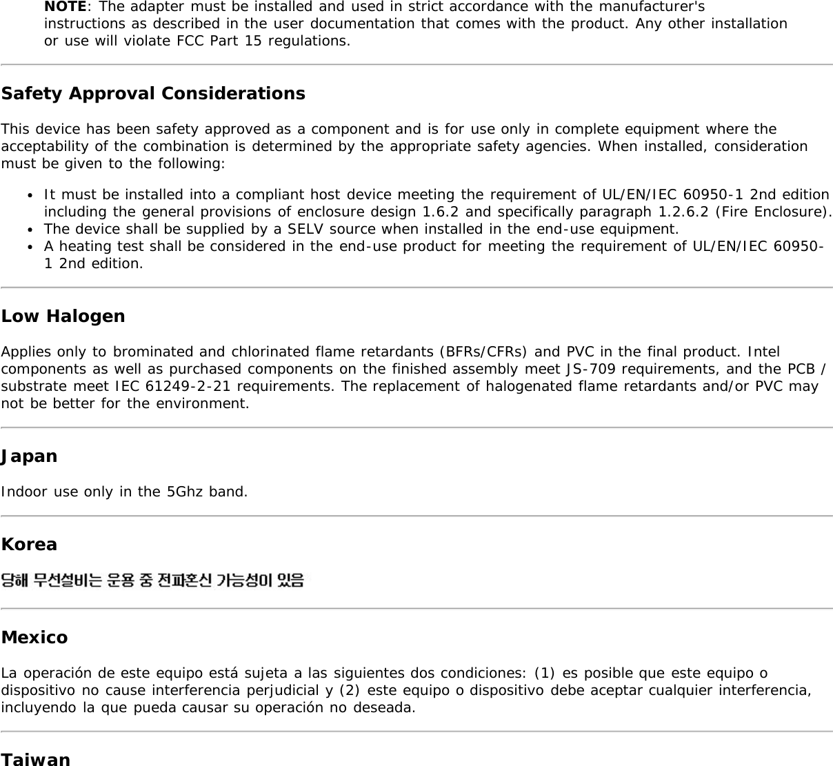 NOTE: The adapter must be installed and used in strict accordance with the manufacturer&apos;sinstructions as described in the user documentation that comes with the product. Any other installationor use will violate FCC Part 15 regulations.Safety Approval ConsiderationsThis device has been safety approved as a component and is for use only in complete equipment where theacceptability of the combination is determined by the appropriate safety agencies. When installed, considerationmust be given to the following:It must be installed into a compliant host device meeting the requirement of UL/EN/IEC 60950-1 2nd editionincluding the general provisions of enclosure design 1.6.2 and specifically paragraph 1.2.6.2 (Fire Enclosure).The device shall be supplied by a SELV source when installed in the end-use equipment.A heating test shall be considered in the end-use product for meeting the requirement of UL/EN/IEC 60950-1 2nd edition.Low HalogenApplies only to brominated and chlorinated flame retardants (BFRs/CFRs) and PVC in the final product. Intelcomponents as well as purchased components on the finished assembly meet JS-709 requirements, and the PCB /substrate meet IEC 61249-2-21 requirements. The replacement of halogenated flame retardants and/or PVC maynot be better for the environment.JapanIndoor use only in the 5Ghz band.KoreaMexicoLa operación de este equipo está sujeta a las siguientes dos condiciones: (1) es posible que este equipo odispositivo no cause interferencia perjudicial y (2) este equipo o dispositivo debe aceptar cualquier interferencia,incluyendo la que pueda causar su operación no deseada.Taiwan