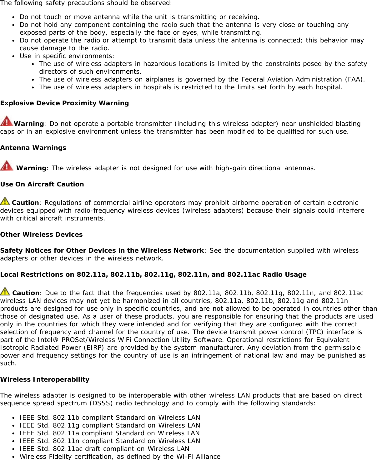 The following safety precautions should be observed:Do not touch or move antenna while the unit is transmitting or receiving.Do not hold any component containing the radio such that the antenna is very close or touching anyexposed parts of the body, especially the face or eyes, while transmitting.Do not operate the radio or attempt to transmit data unless the antenna is connected; this behavior maycause damage to the radio.Use in specific environments:The use of wireless adapters in hazardous locations is limited by the constraints posed by the safetydirectors of such environments.The use of wireless adapters on airplanes is governed by the Federal Aviation Administration (FAA).The use of wireless adapters in hospitals is restricted to the limits set forth by each hospital.Explosive Device Proximity WarningWarning: Do not operate a portable transmitter (including this wireless adapter) near unshielded blastingcaps or in an explosive environment unless the transmitter has been modified to be qualified for such use.Antenna Warnings Warning: The wireless adapter is not designed for use with high-gain directional antennas.Use On Aircraft Caution Caution: Regulations of commercial airline operators may prohibit airborne operation of certain electronicdevices equipped with radio-frequency wireless devices (wireless adapters) because their signals could interferewith critical aircraft instruments.Other Wireless DevicesSafety Notices for Other Devices in the Wireless Network: See the documentation supplied with wirelessadapters or other devices in the wireless network.Local Restrictions on 802.11a, 802.11b, 802.11g, 802.11n, and 802.11ac Radio Usage Caution: Due to the fact that the frequencies used by 802.11a, 802.11b, 802.11g, 802.11n, and 802.11acwireless LAN devices may not yet be harmonized in all countries, 802.11a, 802.11b, 802.11g and 802.11nproducts are designed for use only in specific countries, and are not allowed to be operated in countries other thanthose of designated use. As a user of these products, you are responsible for ensuring that the products are usedonly in the countries for which they were intended and for verifying that they are configured with the correctselection of frequency and channel for the country of use. The device transmit power control (TPC) interface ispart of the Intel® PROSet/Wireless WiFi Connection Utility Software. Operational restrictions for EquivalentIsotropic Radiated Power (EIRP) are provided by the system manufacturer. Any deviation from the permissiblepower and frequency settings for the country of use is an infringement of national law and may be punished assuch.Wireless InteroperabilityThe wireless adapter is designed to be interoperable with other wireless LAN products that are based on directsequence spread spectrum (DSSS) radio technology and to comply with the following standards:IEEE Std. 802.11b compliant Standard on Wireless LANIEEE Std. 802.11g compliant Standard on Wireless LANIEEE Std. 802.11a compliant Standard on Wireless LANIEEE Std. 802.11n compliant Standard on Wireless LANIEEE Std. 802.11ac draft compliant on Wireless LANWireless Fidelity certification, as defined by the Wi-Fi Alliance