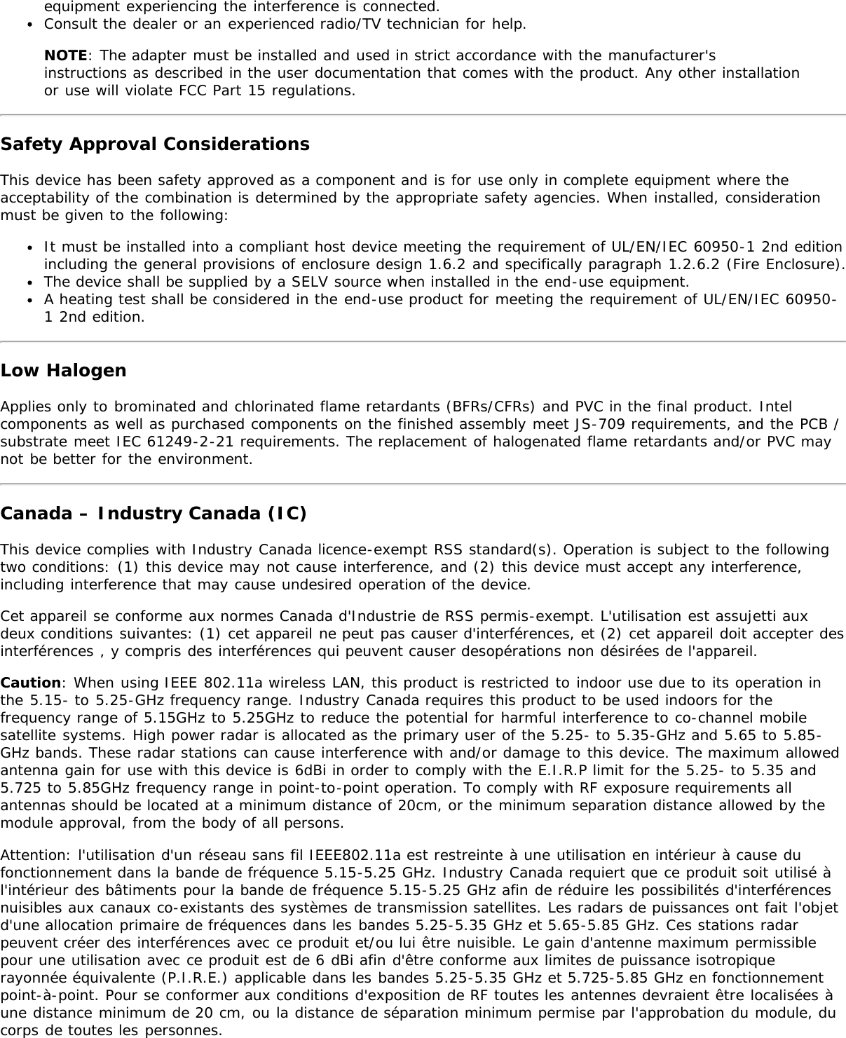 equipment experiencing the interference is connected.Consult the dealer or an experienced radio/TV technician for help.NOTE: The adapter must be installed and used in strict accordance with the manufacturer&apos;sinstructions as described in the user documentation that comes with the product. Any other installationor use will violate FCC Part 15 regulations.Safety Approval ConsiderationsThis device has been safety approved as a component and is for use only in complete equipment where theacceptability of the combination is determined by the appropriate safety agencies. When installed, considerationmust be given to the following:It must be installed into a compliant host device meeting the requirement of UL/EN/IEC 60950-1 2nd editionincluding the general provisions of enclosure design 1.6.2 and specifically paragraph 1.2.6.2 (Fire Enclosure).The device shall be supplied by a SELV source when installed in the end-use equipment.A heating test shall be considered in the end-use product for meeting the requirement of UL/EN/IEC 60950-1 2nd edition.Low HalogenApplies only to brominated and chlorinated flame retardants (BFRs/CFRs) and PVC in the final product. Intelcomponents as well as purchased components on the finished assembly meet JS-709 requirements, and the PCB /substrate meet IEC 61249-2-21 requirements. The replacement of halogenated flame retardants and/or PVC maynot be better for the environment.Canada – Industry Canada (IC)This device complies with Industry Canada licence-exempt RSS standard(s). Operation is subject to the followingtwo conditions: (1) this device may not cause interference, and (2) this device must accept any interference,including interference that may cause undesired operation of the device.Cet appareil se conforme aux normes Canada d&apos;Industrie de RSS permis-exempt. L&apos;utilisation est assujetti auxdeux conditions suivantes: (1) cet appareil ne peut pas causer d&apos;interférences, et (2) cet appareil doit accepter desinterférences , y compris des interférences qui peuvent causer desopérations non désirées de l&apos;appareil.Caution: When using IEEE 802.11a wireless LAN, this product is restricted to indoor use due to its operation inthe 5.15- to 5.25-GHz frequency range. Industry Canada requires this product to be used indoors for thefrequency range of 5.15GHz to 5.25GHz to reduce the potential for harmful interference to co-channel mobilesatellite systems. High power radar is allocated as the primary user of the 5.25- to 5.35-GHz and 5.65 to 5.85-GHz bands. These radar stations can cause interference with and/or damage to this device. The maximum allowedantenna gain for use with this device is 6dBi in order to comply with the E.I.R.P limit for the 5.25- to 5.35 and5.725 to 5.85GHz frequency range in point-to-point operation. To comply with RF exposure requirements allantennas should be located at a minimum distance of 20cm, or the minimum separation distance allowed by themodule approval, from the body of all persons.Attention: l&apos;utilisation d&apos;un réseau sans fil IEEE802.11a est restreinte à une utilisation en intérieur à cause dufonctionnement dans la bande de fréquence 5.15-5.25 GHz. Industry Canada requiert que ce produit soit utilisé àl&apos;intérieur des bâtiments pour la bande de fréquence 5.15-5.25 GHz afin de réduire les possibilités d&apos;interférencesnuisibles aux canaux co-existants des systèmes de transmission satellites. Les radars de puissances ont fait l&apos;objetd&apos;une allocation primaire de fréquences dans les bandes 5.25-5.35 GHz et 5.65-5.85 GHz. Ces stations radarpeuvent créer des interférences avec ce produit et/ou lui être nuisible. Le gain d&apos;antenne maximum permissiblepour une utilisation avec ce produit est de 6 dBi afin d&apos;être conforme aux limites de puissance isotropiquerayonnée équivalente (P.I.R.E.) applicable dans les bandes 5.25-5.35 GHz et 5.725-5.85 GHz en fonctionnementpoint-à-point. Pour se conformer aux conditions d&apos;exposition de RF toutes les antennes devraient être localisées àune distance minimum de 20 cm, ou la distance de séparation minimum permise par l&apos;approbation du module, ducorps de toutes les personnes.