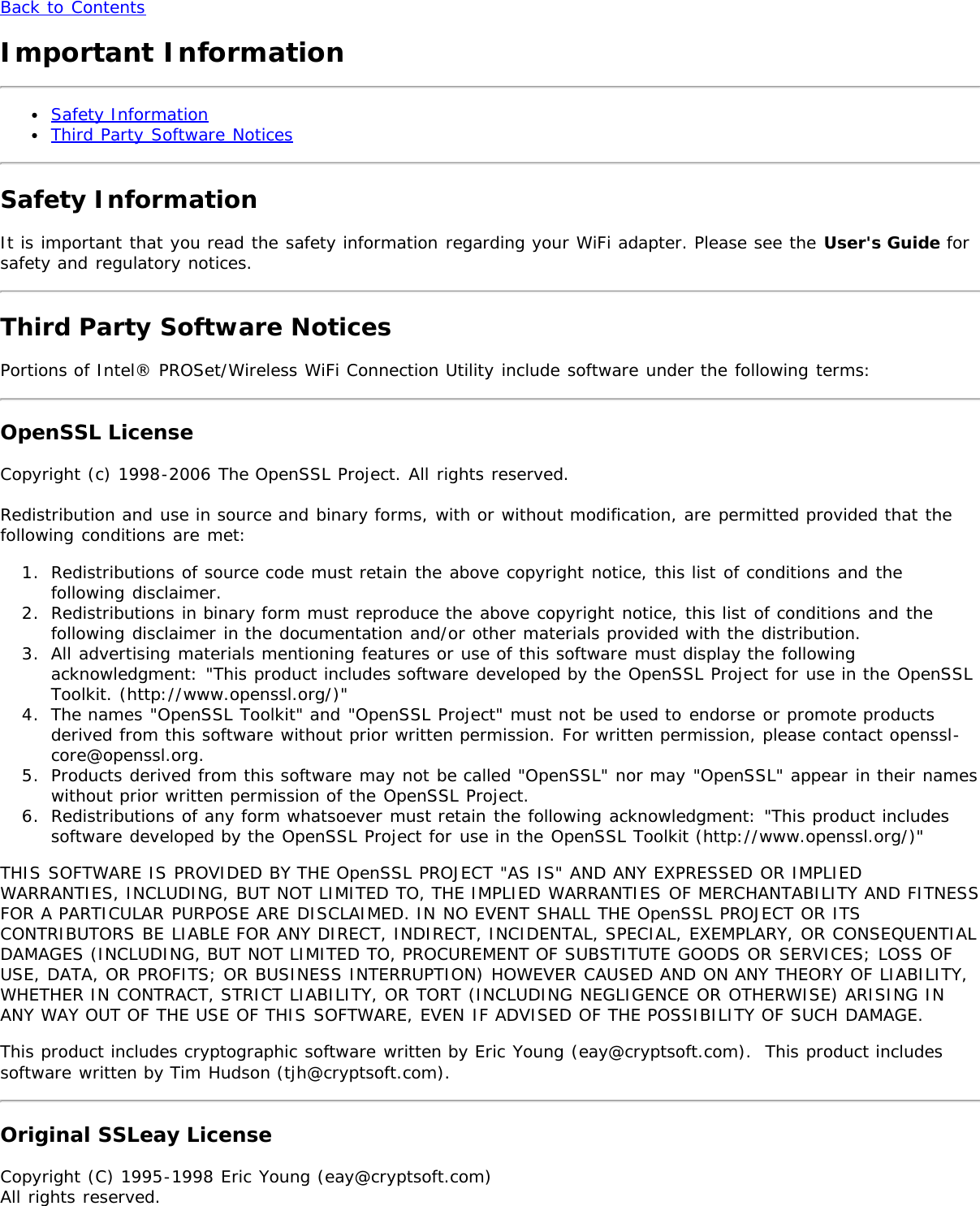 Back to ContentsImportant InformationSafety InformationThird Party Software NoticesSafety InformationIt is important that you read the safety information regarding your WiFi adapter. Please see the User&apos;s Guide forsafety and regulatory notices.Third Party Software NoticesPortions of Intel® PROSet/Wireless WiFi Connection Utility include software under the following terms:OpenSSL LicenseCopyright (c) 1998-2006 The OpenSSL Project. All rights reserved.Redistribution and use in source and binary forms, with or without modification, are permitted provided that thefollowing conditions are met:1.  Redistributions of source code must retain the above copyright notice, this list of conditions and thefollowing disclaimer.2.  Redistributions in binary form must reproduce the above copyright notice, this list of conditions and thefollowing disclaimer in the documentation and/or other materials provided with the distribution.3.  All advertising materials mentioning features or use of this software must display the followingacknowledgment: &quot;This product includes software developed by the OpenSSL Project for use in the OpenSSLToolkit. (http://www.openssl.org/)&quot;4.  The names &quot;OpenSSL Toolkit&quot; and &quot;OpenSSL Project&quot; must not be used to endorse or promote productsderived from this software without prior written permission. For written permission, please contact openssl-core@openssl.org.5.  Products derived from this software may not be called &quot;OpenSSL&quot; nor may &quot;OpenSSL&quot; appear in their nameswithout prior written permission of the OpenSSL Project.6.  Redistributions of any form whatsoever must retain the following acknowledgment: &quot;This product includessoftware developed by the OpenSSL Project for use in the OpenSSL Toolkit (http://www.openssl.org/)&quot;THIS SOFTWARE IS PROVIDED BY THE OpenSSL PROJECT &quot;AS IS&quot; AND ANY EXPRESSED OR IMPLIEDWARRANTIES, INCLUDING, BUT NOT LIMITED TO, THE IMPLIED WARRANTIES OF MERCHANTABILITY AND FITNESSFOR A PARTICULAR PURPOSE ARE DISCLAIMED. IN NO EVENT SHALL THE OpenSSL PROJECT OR ITSCONTRIBUTORS BE LIABLE FOR ANY DIRECT, INDIRECT, INCIDENTAL, SPECIAL, EXEMPLARY, OR CONSEQUENTIALDAMAGES (INCLUDING, BUT NOT LIMITED TO, PROCUREMENT OF SUBSTITUTE GOODS OR SERVICES; LOSS OFUSE, DATA, OR PROFITS; OR BUSINESS INTERRUPTION) HOWEVER CAUSED AND ON ANY THEORY OF LIABILITY,WHETHER IN CONTRACT, STRICT LIABILITY, OR TORT (INCLUDING NEGLIGENCE OR OTHERWISE) ARISING INANY WAY OUT OF THE USE OF THIS SOFTWARE, EVEN IF ADVISED OF THE POSSIBILITY OF SUCH DAMAGE.This product includes cryptographic software written by Eric Young (eay@cryptsoft.com).  This product includessoftware written by Tim Hudson (tjh@cryptsoft.com).Original SSLeay LicenseCopyright (C) 1995-1998 Eric Young (eay@cryptsoft.com)All rights reserved.