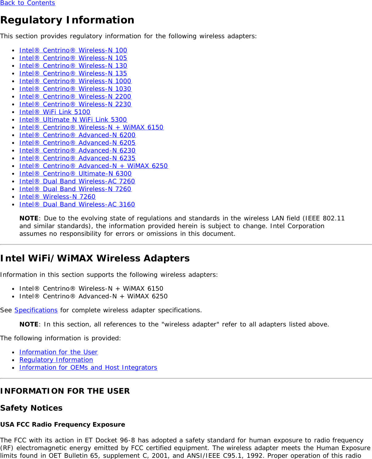 Back to ContentsRegulatory InformationThis section provides regulatory information for the following wireless adapters:Intel® Centrino® Wireless-N 100Intel® Centrino® Wireless-N 105Intel® Centrino® Wireless-N 130Intel® Centrino® Wireless-N 135Intel® Centrino® Wireless-N 1000Intel® Centrino® Wireless-N 1030Intel® Centrino® Wireless-N 2200Intel® Centrino® Wireless-N 2230Intel® WiFi Link 5100Intel® Ultimate N WiFi Link 5300Intel® Centrino® Wireless-N + WiMAX 6150Intel® Centrino® Advanced-N 6200Intel® Centrino® Advanced-N 6205Intel® Centrino® Advanced-N 6230Intel® Centrino® Advanced-N 6235Intel® Centrino® Advanced-N + WiMAX 6250Intel® Centrino® Ultimate-N 6300Intel® Dual Band Wireless-AC 7260Intel® Dual Band Wireless-N 7260Intel® Wireless-N 7260Intel® Dual Band Wireless-AC 3160NOTE: Due to the evolving state of regulations and standards in the wireless LAN field (IEEE 802.11and similar standards), the information provided herein is subject to change. Intel Corporationassumes no responsibility for errors or omissions in this document.Intel WiFi/WiMAX Wireless AdaptersInformation in this section supports the following wireless adapters:Intel® Centrino® Wireless-N + WiMAX 6150Intel® Centrino® Advanced-N + WiMAX 6250See Specifications for complete wireless adapter specifications.NOTE: In this section, all references to the &quot;wireless adapter&quot; refer to all adapters listed above.The following information is provided:Information for the UserRegulatory InformationInformation for OEMs and Host IntegratorsINFORMATION FOR THE USERSafety NoticesUSA FCC Radio Frequency ExposureThe FCC with its action in ET Docket 96-8 has adopted a safety standard for human exposure to radio frequency(RF) electromagnetic energy emitted by FCC certified equipment. The wireless adapter meets the Human Exposurelimits found in OET Bulletin 65, supplement C, 2001, and ANSI/IEEE C95.1, 1992. Proper operation of this radio